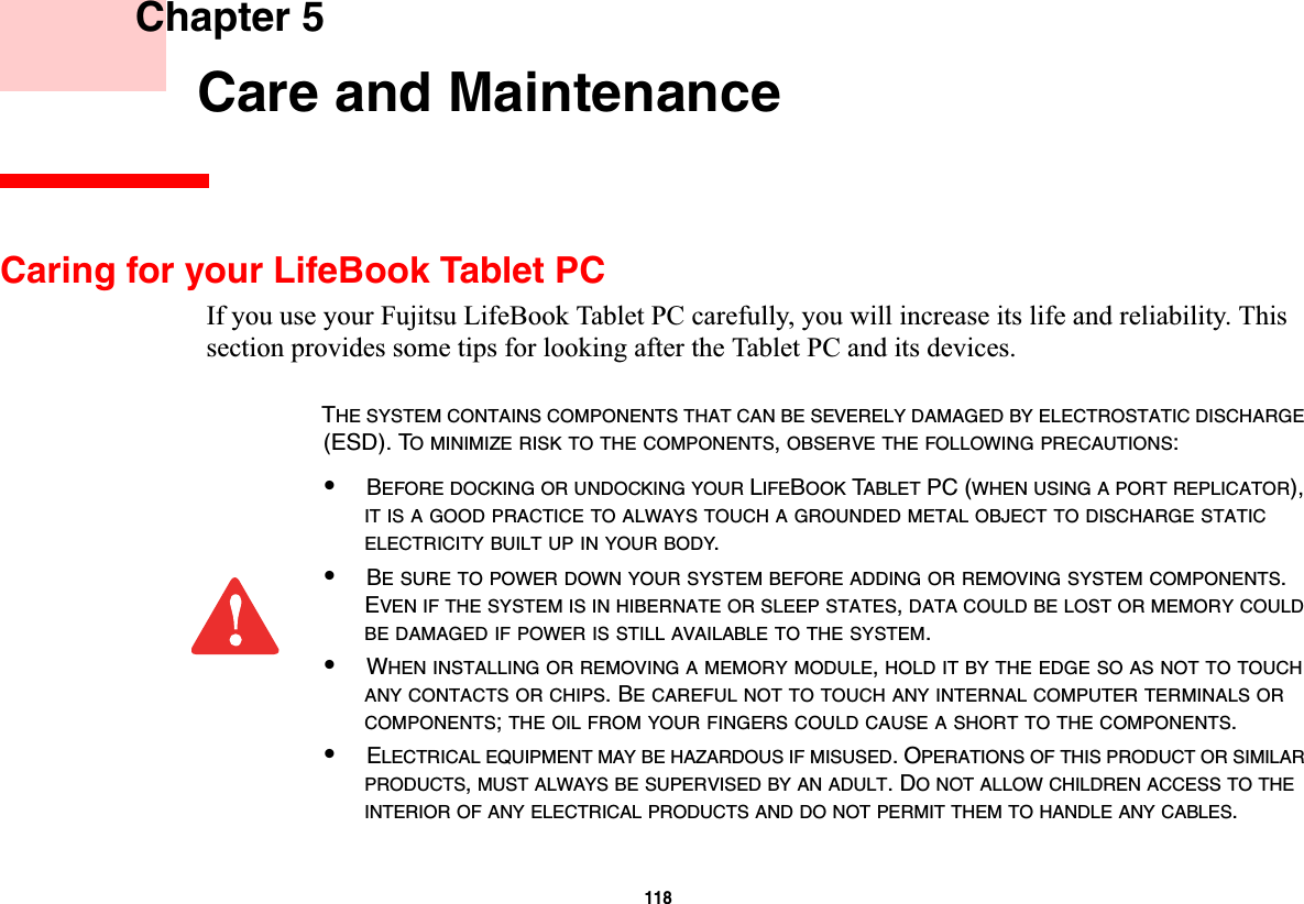 118 Chapter 5 Care and MaintenanceCaring for your LifeBook Tablet PCIf you use your Fujitsu LifeBook Tablet PC carefully, you will increase its life and reliability. This section provides some tips for looking after the Tablet PC and its devices.THE SYSTEM CONTAINS COMPONENTS THAT CAN BE SEVERELY DAMAGED BY ELECTROSTATIC DISCHARGE(ESD). TO MINIMIZE RISK TO THE COMPONENTS,OBSERVE THE FOLLOWING PRECAUTIONS:•BEFORE DOCKING OR UNDOCKING YOUR LIFEBOOK TABLET PC (WHEN USING A PORT REPLICATOR), IT IS A GOOD PRACTICE TO ALWAYS TOUCH A GROUNDED METAL OBJECT TO DISCHARGE STATICELECTRICITY BUILT UP IN YOUR BODY.•BE SURE TO POWER DOWN YOUR SYSTEM BEFORE ADDING OR REMOVING SYSTEM COMPONENTS.EVEN IF THE SYSTEM IS IN HIBERNATE OR SLEEP STATES,DATA COULD BE LOST OR MEMORY COULDBE DAMAGED IF POWER IS STILL AVAILABLE TO THE SYSTEM.•WHEN INSTALLING OR REMOVING A MEMORY MODULE,HOLD IT BY THE EDGE SO AS NOT TO TOUCHANY CONTACTS OR CHIPS. BE CAREFUL NOT TO TOUCH ANY INTERNAL COMPUTER TERMINALS ORCOMPONENTS;THE OIL FROM YOUR FINGERS COULD CAUSE A SHORT TO THE COMPONENTS.•ELECTRICAL EQUIPMENT MAY BE HAZARDOUS IF MISUSED. OPERATIONS OF THIS PRODUCT OR SIMILARPRODUCTS,MUST ALWAYS BE SUPERVISED BY AN ADULT. DO NOT ALLOW CHILDREN ACCESS TO THEINTERIOR OF ANY ELECTRICAL PRODUCTS AND DO NOT PERMIT THEM TO HANDLE ANY CABLES.