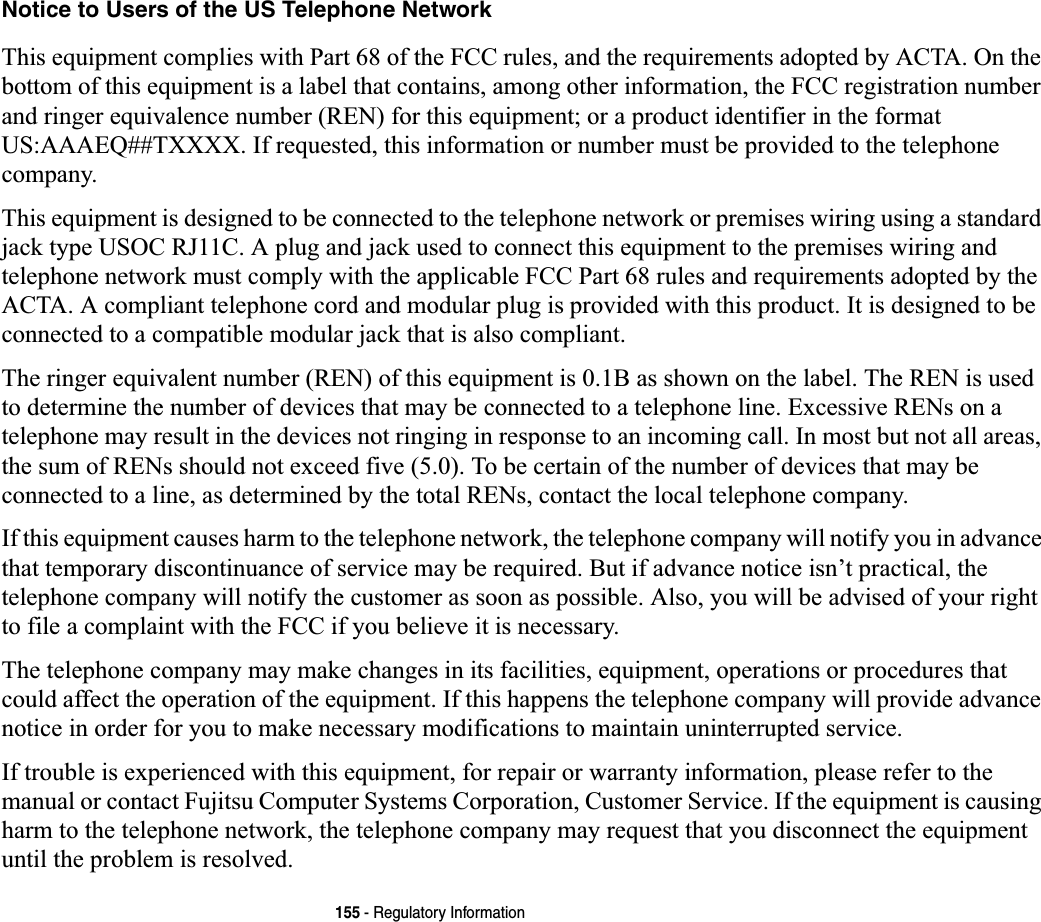 155 - Regulatory InformationNotice to Users of the US Telephone NetworkThis equipment complies with Part 68 of the FCC rules, and the requirements adopted by ACTA. On the bottom of this equipment is a label that contains, among other information, the FCC registration number and ringer equivalence number (REN) for this equipment; or a product identifier in the format US:AAAEQ##TXXXX. If requested, this information or number must be provided to the telephone company.This equipment is designed to be connected to the telephone network or premises wiring using a standard jack type USOC RJ11C. A plug and jack used to connect this equipment to the premises wiring and telephone network must comply with the applicable FCC Part 68 rules and requirements adopted by the ACTA. A compliant telephone cord and modular plug is provided with this product. It is designed to be connected to a compatible modular jack that is also compliant.The ringer equivalent number (REN) of this equipment is 0.1B as shown on the label. The REN is used to determine the number of devices that may be connected to a telephone line. Excessive RENs on a telephone may result in the devices not ringing in response to an incoming call. In most but not all areas, the sum of RENs should not exceed five (5.0). To be certain of the number of devices that may be connected to a line, as determined by the total RENs, contact the local telephone company. If this equipment causes harm to the telephone network, the telephone company will notify you in advance that temporary discontinuance of service may be required. But if advance notice isn’t practical, the telephone company will notify the customer as soon as possible. Also, you will be advised of your right to file a complaint with the FCC if you believe it is necessary.The telephone company may make changes in its facilities, equipment, operations or procedures that could affect the operation of the equipment. If this happens the telephone company will provide advance notice in order for you to make necessary modifications to maintain uninterrupted service. If trouble is experienced with this equipment, for repair or warranty information, please refer to the manual or contact Fujitsu Computer Systems Corporation, Customer Service. If the equipment is causing harm to the telephone network, the telephone company may request that you disconnect the equipment until the problem is resolved.