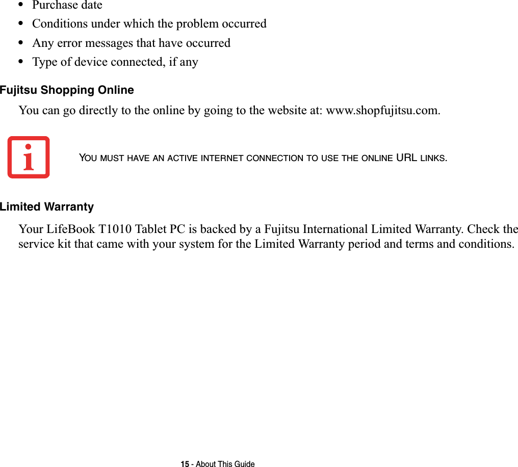 15 - About This Guide•Purchase date•Conditions under which the problem occurred•Any error messages that have occurred•Type of device connected, if anyFujitsu Shopping OnlineYou can go directly to the online by going to the website at: www.shopfujitsu.com.Limited WarrantyYour LifeBook T1010 Tablet PC is backed by a Fujitsu International Limited Warranty. Check the service kit that came with your system for the Limited Warranty period and terms and conditions.YOU MUST HAVE AN ACTIVE INTERNET CONNECTION TO USE THE ONLINE URL LINKS.
