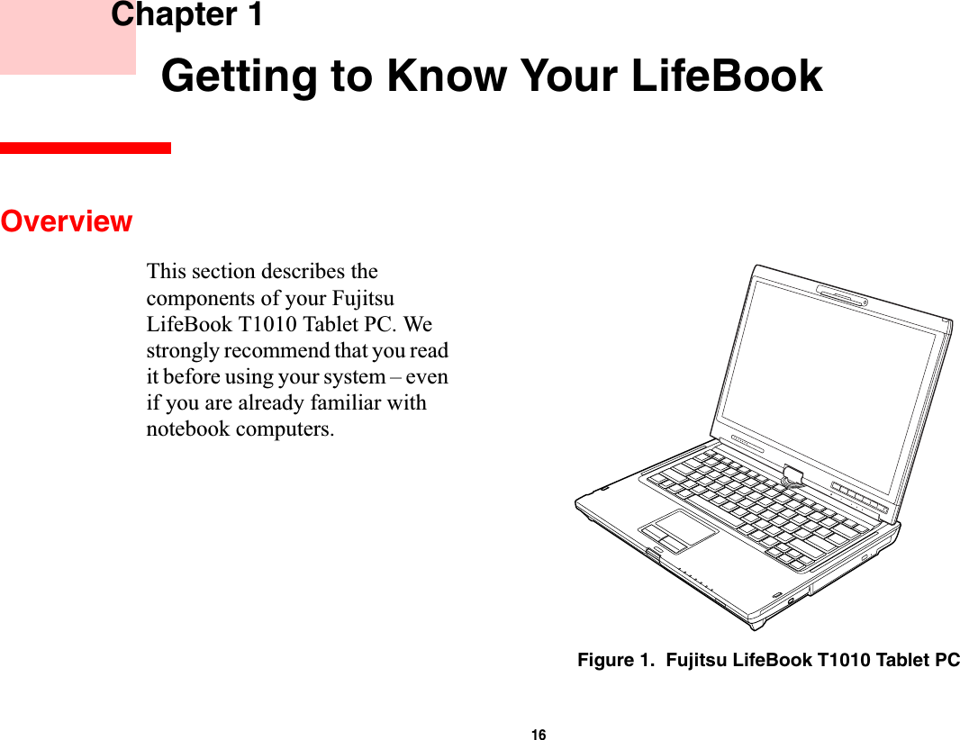 16 Chapter 1 Getting to Know Your LifeBookOverviewThis section describes the components of your Fujitsu LifeBook T1010 Tablet PC. We strongly recommend that you read it before using your system – even if you are already familiar with notebook computers.Figure 1.  Fujitsu LifeBook T1010 Tablet PC