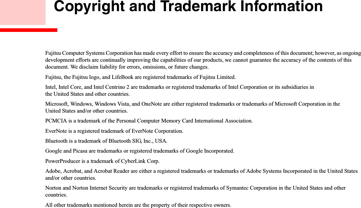  Copyright and Trademark InformationFujitsu Computer Systems Corporation has made every effort to ensure the accuracy and completeness of this document; however, as ongoing development efforts are continually improving the capabilities of our products, we cannot guarantee the accuracy of the contents of this document. We disclaim liability for errors, omissions, or future changes.Fujitsu, the Fujitsu logo, and LifeBook are registered trademarks of Fujitsu Limited.Intel, Intel Core, and Intel Centrino 2 are trademarks or registered trademarks of Intel Corporation or its subsidiaries in the United States and other countries.Microsoft, Windows, Windows Vista, and OneNote are either registered trademarks or trademarks of Microsoft Corporation in the United States and/or other countries.PCMCIA is a trademark of the Personal Computer Memory Card International Association.EverNote is a registered trademark of EverNote Corporation.Bluetooth is a trademark of Bluetooth SIG, Inc., USA.Google and Picasa are trademarks or registered trademarks of Google Incorporated.PowerProducer is a trademark of CyberLink Corp.Adobe, Acrobat, and Acrobat Reader are either a registered trademarks or trademarks of Adobe Systems Incorporated in the United States and/or other countries.Norton and Norton Internet Security are trademarks or registered trademarks of Symantec Corporation in the United States and other countries.All other trademarks mentioned herein are the property of their respective owners.