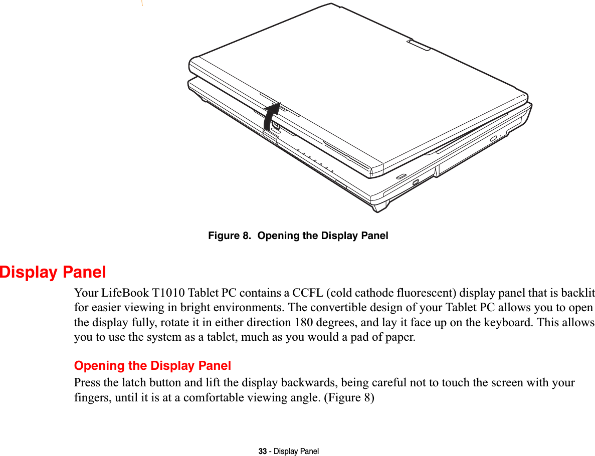 33 - Display PanelFigure 8.  Opening the Display PanelDisplay PanelYour LifeBook T1010 Tablet PC contains a CCFL (cold cathode fluorescent) display panel that is backlit for easier viewing in bright environments. The convertible design of your Tablet PC allows you to open the display fully, rotate it in either direction 180 degrees, and lay it face up on the keyboard. This allows you to use the system as a tablet, much as you would a pad of paper.Opening the Display PanelPress the latch button and lift the display backwards, being careful not to touch the screen with your fingers, until it is at a comfortable viewing angle. (Figure 8)
