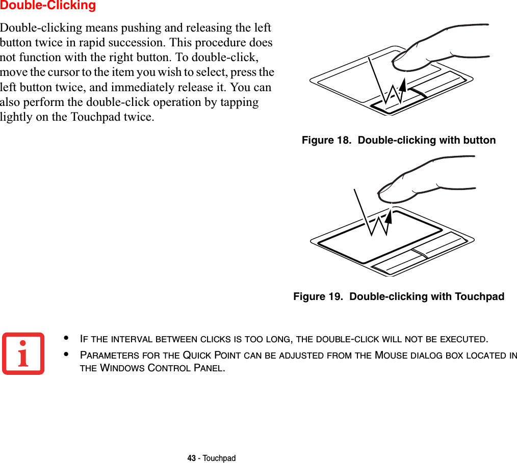 43 - TouchpadDouble-ClickingDouble-clicking means pushing and releasing the left button twice in rapid succession. This procedure does not function with the right button. To double-click, move the cursor to the item you wish to select, press the left button twice, and immediately release it. You can also perform the double-click operation by tapping lightly on the Touchpad twice. Figure 18.  Double-clicking with buttonFigure 19.  Double-clicking with Touchpad•IF THE INTERVAL BETWEEN CLICKS IS TOO LONG,THE DOUBLE-CLICK WILL NOT BE EXECUTED.•PARAMETERS FOR THE QUICK POINT CAN BE ADJUSTED FROM THE MOUSE DIALOG BOX LOCATED INTHE WINDOWS CONTROL PANEL.