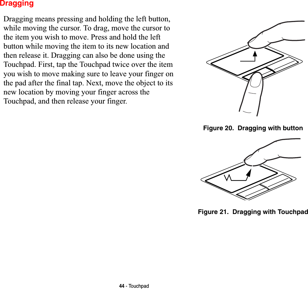 44 - TouchpadDraggingDragging means pressing and holding the left button, while moving the cursor. To drag, move the cursor to the item you wish to move. Press and hold the left button while moving the item to its new location and then release it. Dragging can also be done using the Touchpad. First, tap the Touchpad twice over the item you wish to move making sure to leave your finger on the pad after the final tap. Next, move the object to its new location by moving your finger across the Touchpad, and then release your finger. Figure 20.  Dragging with buttonFigure 21.  Dragging with Touchpad