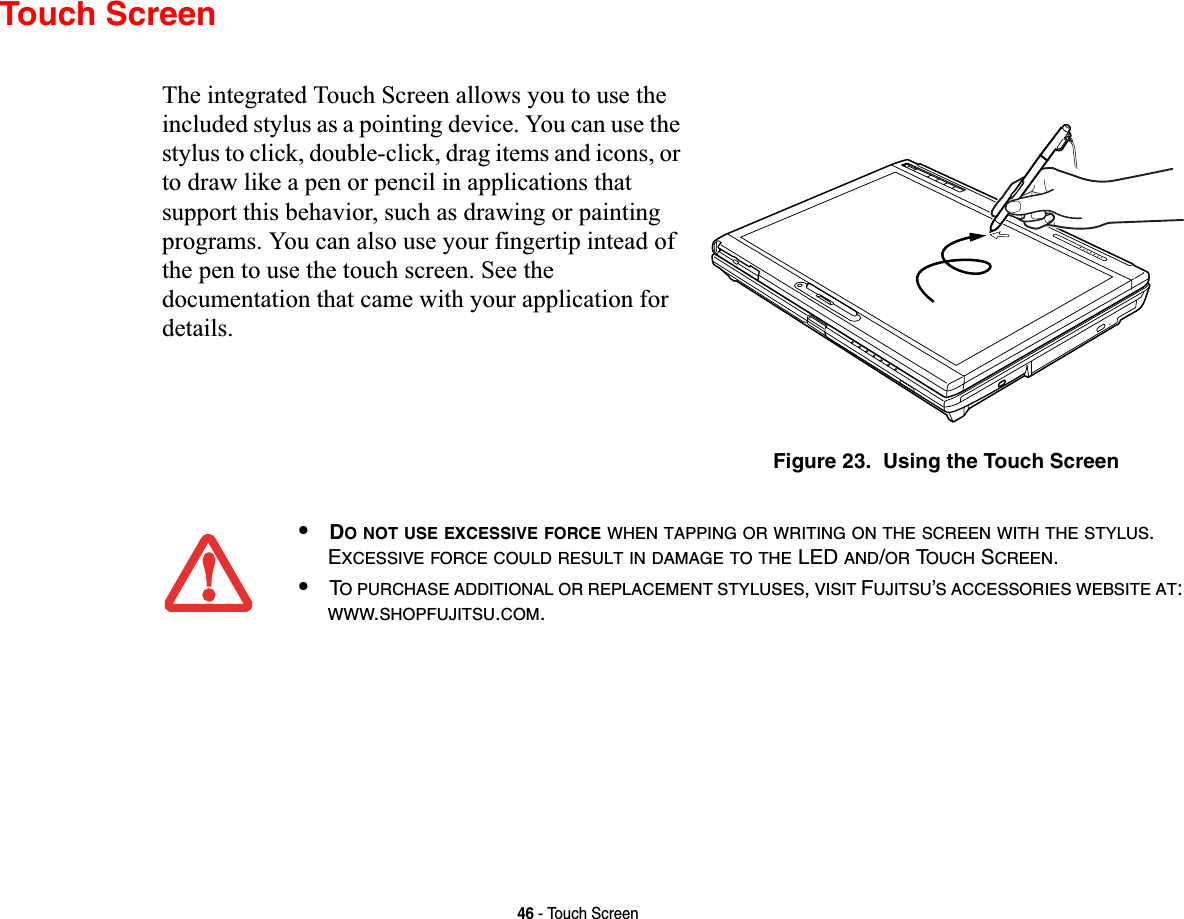 46 - Touch ScreenTouch ScreenThe integrated Touch Screen allows you to use the included stylus as a pointing device. You can use the stylus to click, double-click, drag items and icons, or to draw like a pen or pencil in applications that support this behavior, such as drawing or painting programs. You can also use your fingertip intead of the pen to use the touch screen. See the documentation that came with your application for details.Figure 23.  Using the Touch Screen•DO NOT USE EXCESSIVE FORCE WHEN TAPPING OR WRITING ON THE SCREEN WITH THE STYLUS.EXCESSIVE FORCE COULD RESULT IN DAMAGE TO THE LED AND/OR TOUCH SCREEN.•TO PURCHASE ADDITIONAL OR REPLACEMENT STYLUSES,VISIT FUJITSU’S ACCESSORIES WEBSITE AT:WWW.SHOPFUJITSU.COM.