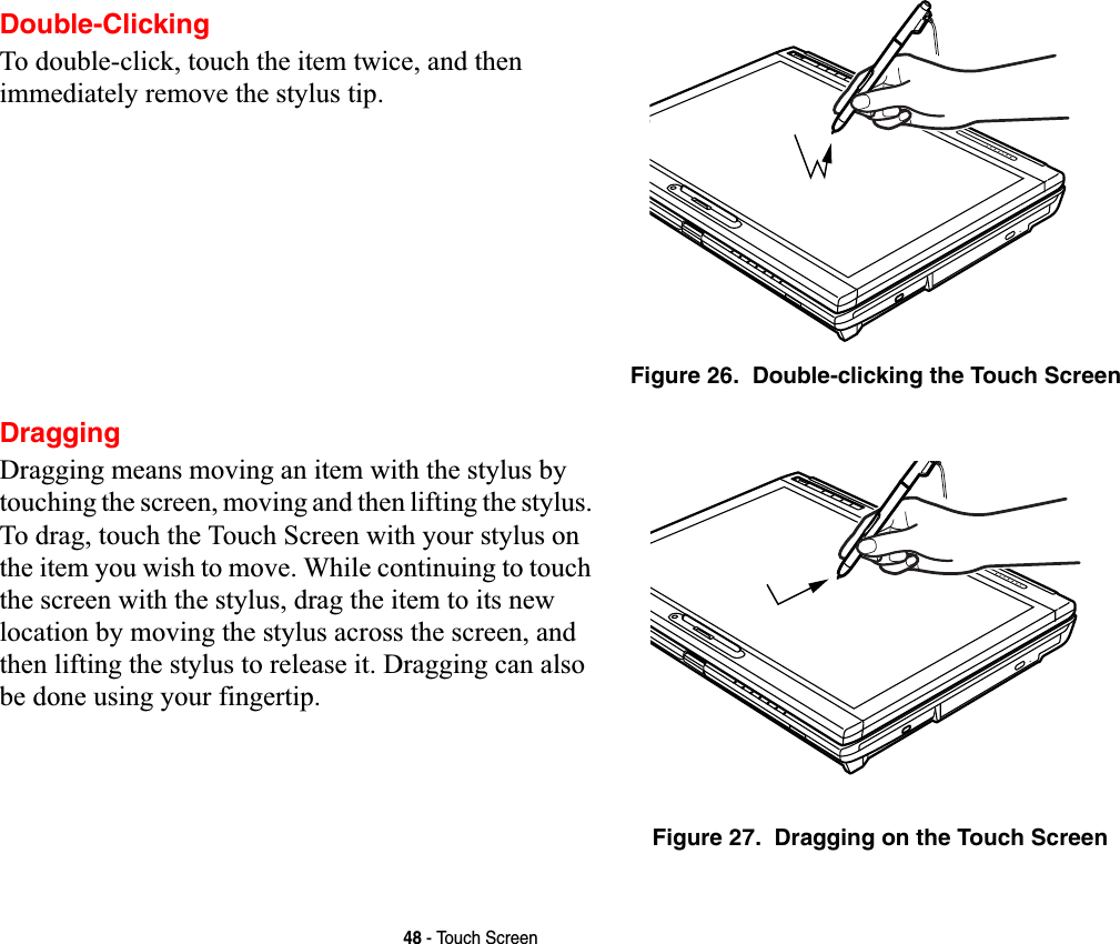 48 - Touch ScreenDouble-ClickingTo double-click, touch the item twice, and then immediately remove the stylus tip. Figure 26.  Double-clicking the Touch ScreenDraggingDragging means moving an item with the stylus by touching the screen, moving and then lifting the stylus. To drag, touch the Touch Screen with your stylus on the item you wish to move. While continuing to touch the screen with the stylus, drag the item to its new location by moving the stylus across the screen, and then lifting the stylus to release it. Dragging can also be done using your fingertip. Figure 27.  Dragging on the Touch Screen