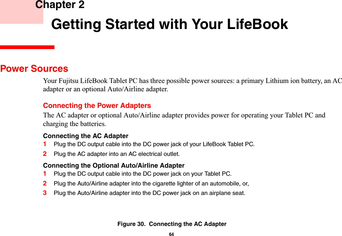 64 Chapter 2 Getting Started with Your LifeBookPower SourcesYour Fujitsu LifeBook Tablet PC has three possible power sources: a primary Lithium ion battery, an AC adapter or an optional Auto/Airline adapter.Connecting the Power AdaptersThe AC adapter or optional Auto/Airline adapter provides power for operating your Tablet PC and charging the batteries. Connecting the AC Adapter1Plug the DC output cable into the DC power jack of your LifeBook Tablet PC.2Plug the AC adapter into an AC electrical outlet. Connecting the Optional Auto/Airline Adapter1Plug the DC output cable into the DC power jack on your Tablet PC.2Plug the Auto/Airline adapter into the cigarette lighter of an automobile, or, 3Plug the Auto/Airline adapter into the DC power jack on an airplane seat.Figure 30.  Connecting the AC Adapter