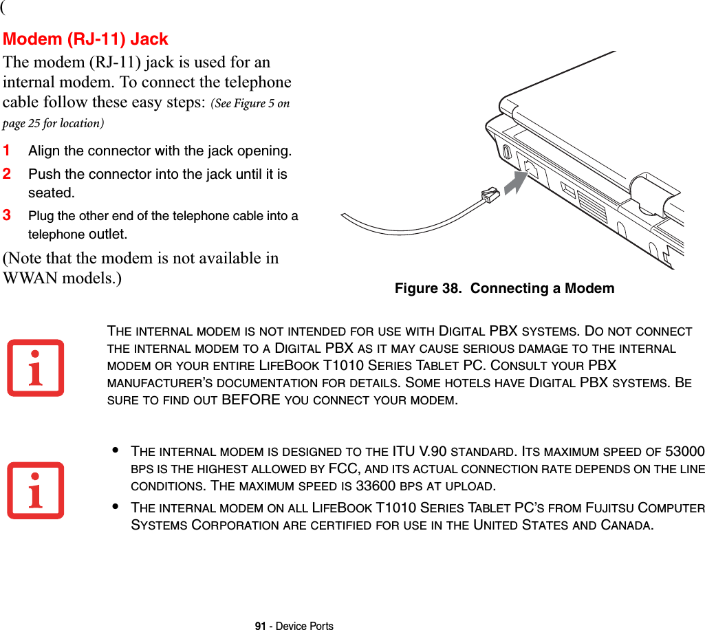 91 - Device Ports(Modem (RJ-11) JackThe modem (RJ-11) jack is used for an internal modem. To connect the telephone cable follow these easy steps: (See Figure 5 on page 25 for location)1Align the connector with the jack opening.2Push the connector into the jack until it is seated.3Plug the other end of the telephone cable into a telephone outlet.(Note that the modem is not available in WWAN models.) Figure 38.  Connecting a ModemTHE INTERNAL MODEM IS NOT INTENDED FOR USE WITH DIGITAL PBX SYSTEMS. DO NOT CONNECTTHE INTERNAL MODEM TO A DIGITAL PBX AS IT MAY CAUSE SERIOUS DAMAGE TO THE INTERNALMODEM OR YOUR ENTIRE LIFEBOOK T1010 SERIES TABLET PC. CONSULT YOUR PBX MANUFACTURER’S DOCUMENTATION FOR DETAILS. SOME HOTELS HAVE DIGITAL PBX SYSTEMS. BESURE TO FIND OUT BEFORE YOU CONNECT YOUR MODEM.•THE INTERNAL MODEM IS DESIGNED TO THE ITU V.90 STANDARD. ITS MAXIMUM SPEED OF 53000 BPS IS THE HIGHEST ALLOWED BY FCC, AND ITS ACTUAL CONNECTION RATE DEPENDS ON THE LINECONDITIONS. THE MAXIMUM SPEED IS 33600 BPS AT UPLOAD.•THE INTERNAL MODEM ON ALL LIFEBOOK T1010 SERIES TABLET PC’SFROM FUJITSU COMPUTERSYSTEMS CORPORATION ARE CERTIFIED FOR USE IN THE UNITED STATES AND CANADA.