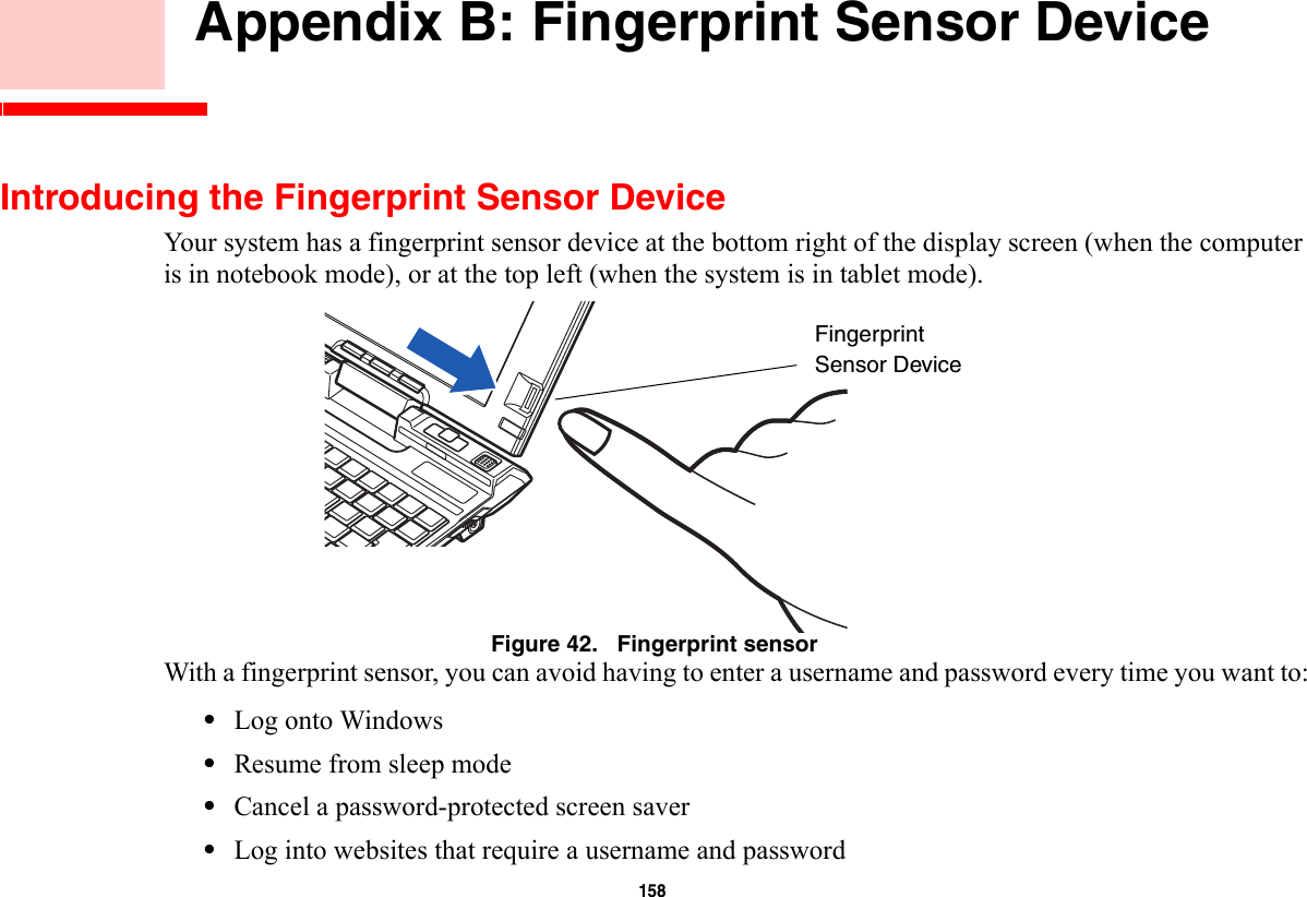 158     Appendix B: Fingerprint Sensor DeviceIntroducing the Fingerprint Sensor DeviceYour system has a fingerprint sensor device at the bottom right of the display screen (when the computer is in notebook mode), or at the top left (when the system is in tablet mode). Figure 42.   Fingerprint sensorWith a fingerprint sensor, you can avoid having to enter a username and password every time you want to:•Log onto Windows•Resume from sleep mode•Cancel a password-protected screen saver•Log into websites that require a username and passwordFingerprintSensor Device