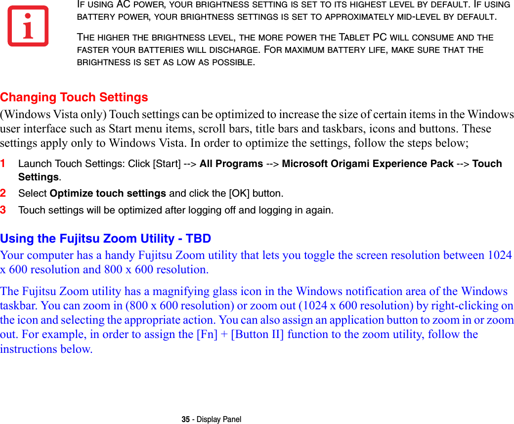 35 - Display PanelChanging Touch Settings(Windows Vista only) Touch settings can be optimized to increase the size of certain items in the Windows user interface such as Start menu items, scroll bars, title bars and taskbars, icons and buttons. These settings apply only to Windows Vista. In order to optimize the settings, follow the steps below;1Launch Touch Settings: Click [Start] --&gt; All Programs --&gt; Microsoft Origami Experience Pack --&gt; Touch Settings. 2Select Optimize touch settings and click the [OK] button.3Touch settings will be optimized after logging off and logging in again.Using the Fujitsu Zoom Utility - TBDYour computer has a handy Fujitsu Zoom utility that lets you toggle the screen resolution between 1024 x 600 resolution and 800 x 600 resolution.The Fujitsu Zoom utility has a magnifying glass icon in the Windows notification area of the Windows taskbar. You can zoom in (800 x 600 resolution) or zoom out (1024 x 600 resolution) by right-clicking on the icon and selecting the appropriate action. You can also assign an application button to zoom in or zoom out. For example, in order to assign the [Fn] + [Button II] function to the zoom utility, follow the instructions below.IF USING AC POWER, YOUR BRIGHTNESS SETTING IS SET TO ITS HIGHEST LEVEL BY DEFAULT. IF USING BATTERY POWER, YOUR BRIGHTNESS SETTINGS IS SET TO APPROXIMATELY MID-LEVEL BY DEFAULT.THE HIGHER THE BRIGHTNESS LEVEL, THE MORE POWER THE TABLET PC WILL CONSUME AND THE FASTER YOUR BATTERIES WILL DISCHARGE. FOR MAXIMUM BATTERY LIFE, MAKE SURE THAT THE BRIGHTNESS IS SET AS LOW AS POSSIBLE.
