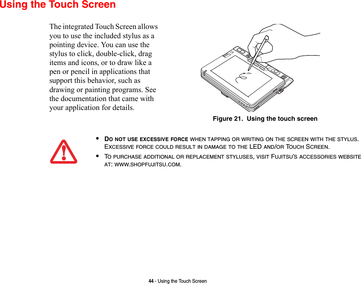 44 - Using the Touch ScreenUsing the Touch ScreenThe integrated Touch Screen allows you to use the included stylus as a pointing device. You can use the stylus to click, double-click, drag items and icons, or to draw like a pen or pencil in applications that support this behavior, such as drawing or painting programs. See the documentation that came with your application for details.Figure 21.  Using the touch screen•DO NOT USE EXCESSIVE FORCE WHEN TAPPING OR WRITING ON THE SCREEN WITH THE STYLUS. EXCESSIVE FORCE COULD RESULT IN DAMAGE TO THE LED AND/OR TOUCH SCREEN.•TO PURCHASE ADDITIONAL OR REPLACEMENT STYLUSES, VISIT FUJITSU’S ACCESSORIES WEBSITE AT: WWW.SHOPFUJITSU.COM.