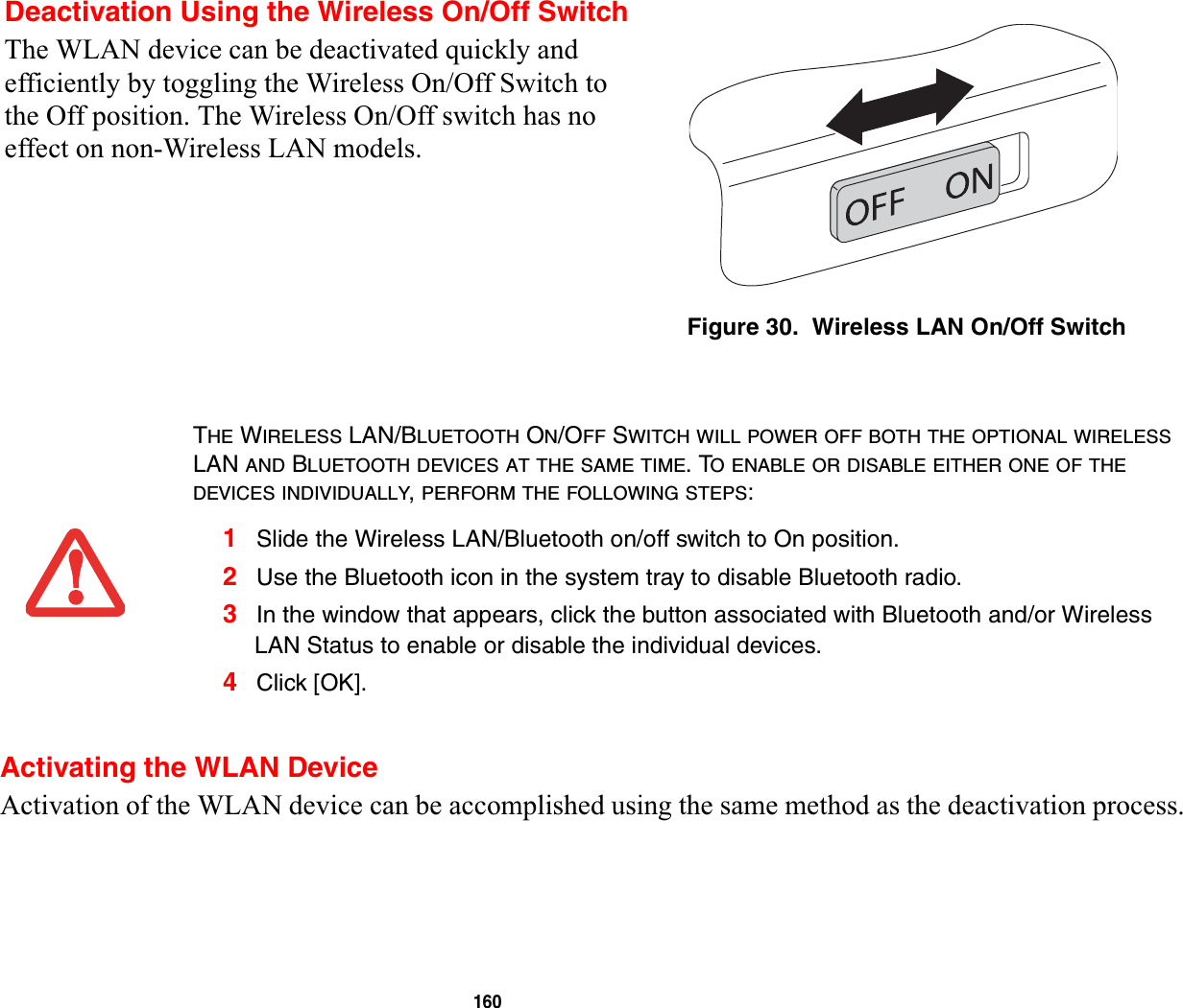 160Activating the WLAN DeviceActivation of the WLAN device can be accomplished using the same method as the deactivation process.Deactivation Using the Wireless On/Off SwitchThe WLAN device can be deactivated quickly and efficiently by toggling the Wireless On/Off Switch to the Off position. The Wireless On/Off switch has no effect on non-Wireless LAN models.Figure 30.  Wireless LAN On/Off SwitchTHE WIRELESS LAN/BLUETOOTH ON/OFF SWITCH WILL POWER OFF BOTH THE OPTIONAL WIRELESSLAN AND BLUETOOTH DEVICES AT THE SAME TIME. TO ENABLE OR DISABLE EITHER ONE OF THEDEVICES INDIVIDUALLY,PERFORM THE FOLLOWING STEPS:1Slide the Wireless LAN/Bluetooth on/off switch to On position.2Use the Bluetooth icon in the system tray to disable Bluetooth radio.3In the window that appears, click the button associated with Bluetooth and/or Wireless LAN Status to enable or disable the individual devices.4Click [OK].