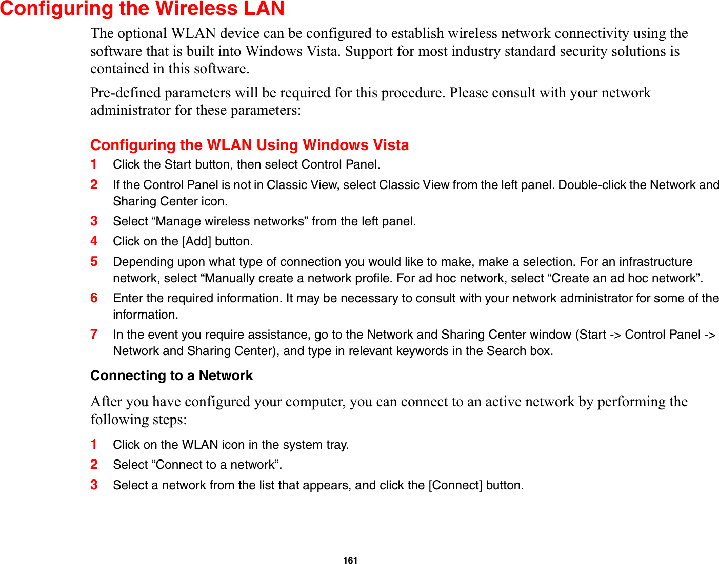 161Configuring the Wireless LANThe optional WLAN device can be configured to establish wireless network connectivity using the software that is built into Windows Vista. Support for most industry standard security solutions is contained in this software.Pre-defined parameters will be required for this procedure. Please consult with your network administrator for these parameters:Configuring the WLAN Using Windows Vista1Click the Start button, then select Control Panel.2If the Control Panel is not in Classic View, select Classic View from the left panel. Double-click the Network and Sharing Center icon.3Select “Manage wireless networks” from the left panel.4Click on the [Add] button.5Depending upon what type of connection you would like to make, make a selection. For an infrastructure network, select “Manually create a network profile. For ad hoc network, select “Create an ad hoc network”.6Enter the required information. It may be necessary to consult with your network administrator for some of the information.7In the event you require assistance, go to the Network and Sharing Center window (Start -&gt; Control Panel -&gt; Network and Sharing Center), and type in relevant keywords in the Search box. Connecting to a NetworkAfter you have configured your computer, you can connect to an active network by performing the following steps:1Click on the WLAN icon in the system tray.2Select “Connect to a network”.3Select a network from the list that appears, and click the [Connect] button.