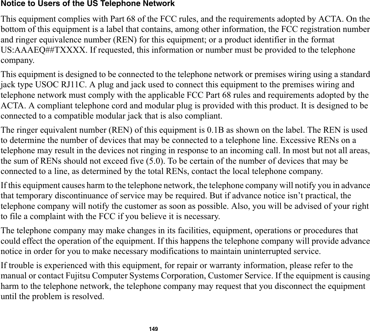 149Notice to Users of the US Telephone NetworkThis equipment complies with Part 68 of the FCC rules, and the requirements adopted by ACTA. On the bottom of this equipment is a label that contains, among other information, the FCC registration number and ringer equivalence number (REN) for this equipment; or a product identifier in the format US:AAAEQ##TXXXX. If requested, this information or number must be provided to the telephone company.This equipment is designed to be connected to the telephone network or premises wiring using a standard jack type USOC RJ11C. A plug and jack used to connect this equipment to the premises wiring and telephone network must comply with the applicable FCC Part 68 rules and requirements adopted by the ACTA. A compliant telephone cord and modular plug is provided with this product. It is designed to be connected to a compatible modular jack that is also compliant.The ringer equivalent number (REN) of this equipment is 0.1B as shown on the label. The REN is used to determine the number of devices that may be connected to a telephone line. Excessive RENs on a telephone may result in the devices not ringing in response to an incoming call. In most but not all areas, the sum of RENs should not exceed five (5.0). To be certain of the number of devices that may be connected to a line, as determined by the total RENs, contact the local telephone company. If this equipment causes harm to the telephone network, the telephone company will notify you in advance that temporary discontinuance of service may be required. But if advance notice isn’t practical, the telephone company will notify the customer as soon as possible. Also, you will be advised of your right to file a complaint with the FCC if you believe it is necessary.The telephone company may make changes in its facilities, equipment, operations or procedures that could effect the operation of the equipment. If this happens the telephone company will provide advance notice in order for you to make necessary modifications to maintain uninterrupted service. If trouble is experienced with this equipment, for repair or warranty information, please refer to the manual or contact Fujitsu Computer Systems Corporation, Customer Service. If the equipment is causing harm to the telephone network, the telephone company may request that you disconnect the equipment until the problem is resolved.