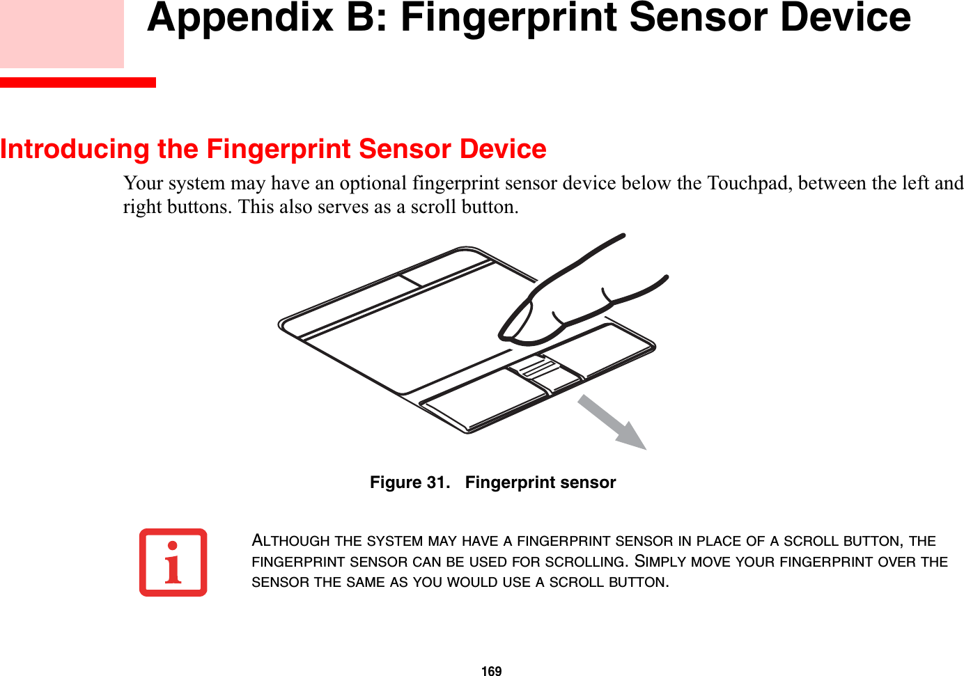 169 Appendix B: Fingerprint Sensor DeviceIntroducing the Fingerprint Sensor DeviceYour system may have an optional fingerprint sensor device below the Touchpad, between the left and right buttons. This also serves as a scroll button. Figure 31.   Fingerprint sensorALTHOUGH THE SYSTEM MAY HAVE A FINGERPRINT SENSOR IN PLACE OF A SCROLL BUTTON,THEFINGERPRINT SENSOR CAN BE USED FOR SCROLLING. SIMPLY MOVE YOUR FINGERPRINT OVER THESENSOR THE SAME AS YOU WOULD USE A SCROLL BUTTON.
