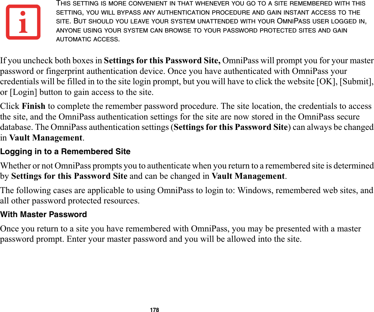 178If you uncheck both boxes in Settings for this Password Site, OmniPass will prompt you for your master password or fingerprint authentication device. Once you have authenticated with OmniPass your credentials will be filled in to the site login prompt, but you will have to click the website [OK], [Submit], or [Login] button to gain access to the site.Click Finish to complete the remember password procedure. The site location, the credentials to access the site, and the OmniPass authentication settings for the site are now stored in the OmniPass secure database. The OmniPass authentication settings (Settings for this Password Site) can always be changed in Vault Management.Logging in to a Remembered SiteWhether or not OmniPass prompts you to authenticate when you return to a remembered site is determined by Settings for this Password Site and can be changed in Vault Management.The following cases are applicable to using OmniPass to login to: Windows, remembered web sites, and all other password protected resources.With Master PasswordOnce you return to a site you have remembered with OmniPass, you may be presented with a master password prompt. Enter your master password and you will be allowed into the site.THIS SETTING IS MORE CONVENIENT IN THAT WHENEVER YOU GO TO A SITE REMEMBERED WITH THISSETTING,YOU WILL BYPASS ANY AUTHENTICATION PROCEDURE AND GAIN INSTANT ACCESS TO THESITE. BUT SHOULD YOU LEAVE YOUR SYSTEM UNATTENDED WITH YOUR OMNIPASS USER LOGGED IN,ANYONE USING YOUR SYSTEM CAN BROWSE TO YOUR PASSWORD PROTECTED SITES AND GAINAUTOMATIC ACCESS.