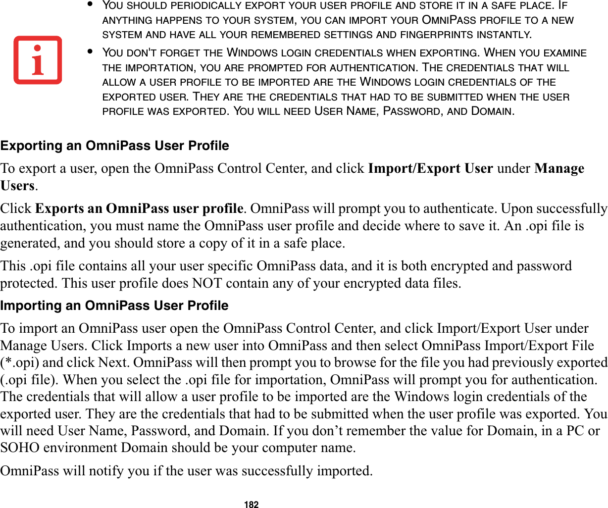 182Exporting an OmniPass User ProfileTo export a user, open the OmniPass Control Center, and click Import/Export User under Manage Users.Click Exports an OmniPass user profile. OmniPass will prompt you to authenticate. Upon successfully authentication, you must name the OmniPass user profile and decide where to save it. An .opi file is generated, and you should store a copy of it in a safe place.This .opi file contains all your user specific OmniPass data, and it is both encrypted and password protected. This user profile does NOT contain any of your encrypted data files.Importing an OmniPass User ProfileTo import an OmniPass user open the OmniPass Control Center, and click Import/Export User under Manage Users. Click Imports a new user into OmniPass and then select OmniPass Import/Export File (*.opi) and click Next. OmniPass will then prompt you to browse for the file you had previously exported (.opi file). When you select the .opi file for importation, OmniPass will prompt you for authentication. The credentials that will allow a user profile to be imported are the Windows login credentials of the exported user. They are the credentials that had to be submitted when the user profile was exported. You will need User Name, Password, and Domain. If you don’t remember the value for Domain, in a PC or SOHO environment Domain should be your computer name.OmniPass will notify you if the user was successfully imported.•YOU SHOULD PERIODICALLY EXPORT YOUR USER PROFILE AND STORE IT IN A SAFE PLACE. IFANYTHING HAPPENS TO YOUR SYSTEM,YOU CAN IMPORT YOUR OMNIPASS PROFILE TO A NEWSYSTEM AND HAVE ALL YOUR REMEMBERED SETTINGS AND FINGERPRINTS INSTANTLY.•YOU DON&apos;T FORGET THE WINDOWS LOGIN CREDENTIALS WHEN EXPORTING. WHEN YOU EXAMINETHE IMPORTATION,YOU ARE PROMPTED FOR AUTHENTICATION. THE CREDENTIALS THAT WILLALLOW A USER PROFILE TO BE IMPORTED ARE THE WINDOWS LOGIN CREDENTIALS OF THEEXPORTED USER. THEY ARE THE CREDENTIALS THAT HAD TO BE SUBMITTED WHEN THE USERPROFILE WAS EXPORTED. YOU WILL NEED USER NAME, PASSWORD,AND DOMAIN.