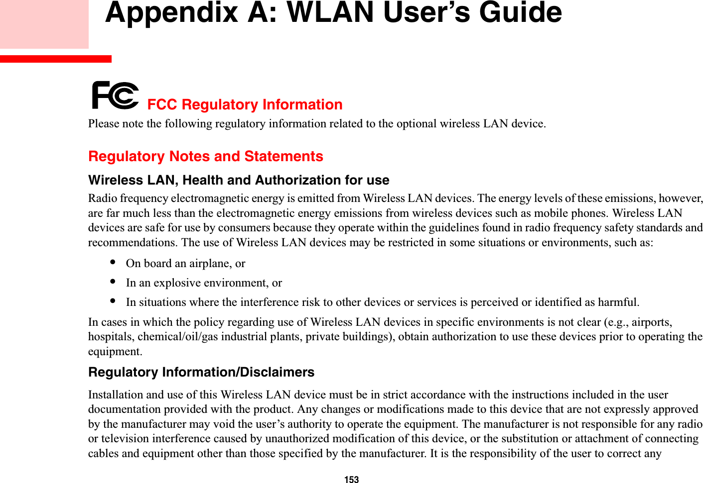 153 Appendix A: WLAN User’s Guide FCC Regulatory InformationPlease note the following regulatory information related to the optional wireless LAN device.Regulatory Notes and StatementsWireless LAN, Health and Authorization for use Radio frequency electromagnetic energy is emitted from Wireless LAN devices. The energy levels of these emissions, however, are far much less than the electromagnetic energy emissions from wireless devices such as mobile phones. Wireless LAN devices are safe for use by consumers because they operate within the guidelines found in radio frequency safety standards and recommendations. The use of Wireless LAN devices may be restricted in some situations or environments, such as:•On board an airplane, or•In an explosive environment, or•In situations where the interference risk to other devices or services is perceived or identified as harmful.In cases in which the policy regarding use of Wireless LAN devices in specific environments is not clear (e.g., airports, hospitals, chemical/oil/gas industrial plants, private buildings), obtain authorization to use these devices prior to operating the equipment.Regulatory Information/DisclaimersInstallation and use of this Wireless LAN device must be in strict accordance with the instructions included in the user documentation provided with the product. Any changes or modifications made to this device that are not expressly approved by the manufacturer may void the user’s authority to operate the equipment. The manufacturer is not responsible for any radio or television interference caused by unauthorized modification of this device, or the substitution or attachment of connecting cables and equipment other than those specified by the manufacturer. It is the responsibility of the user to correct any 