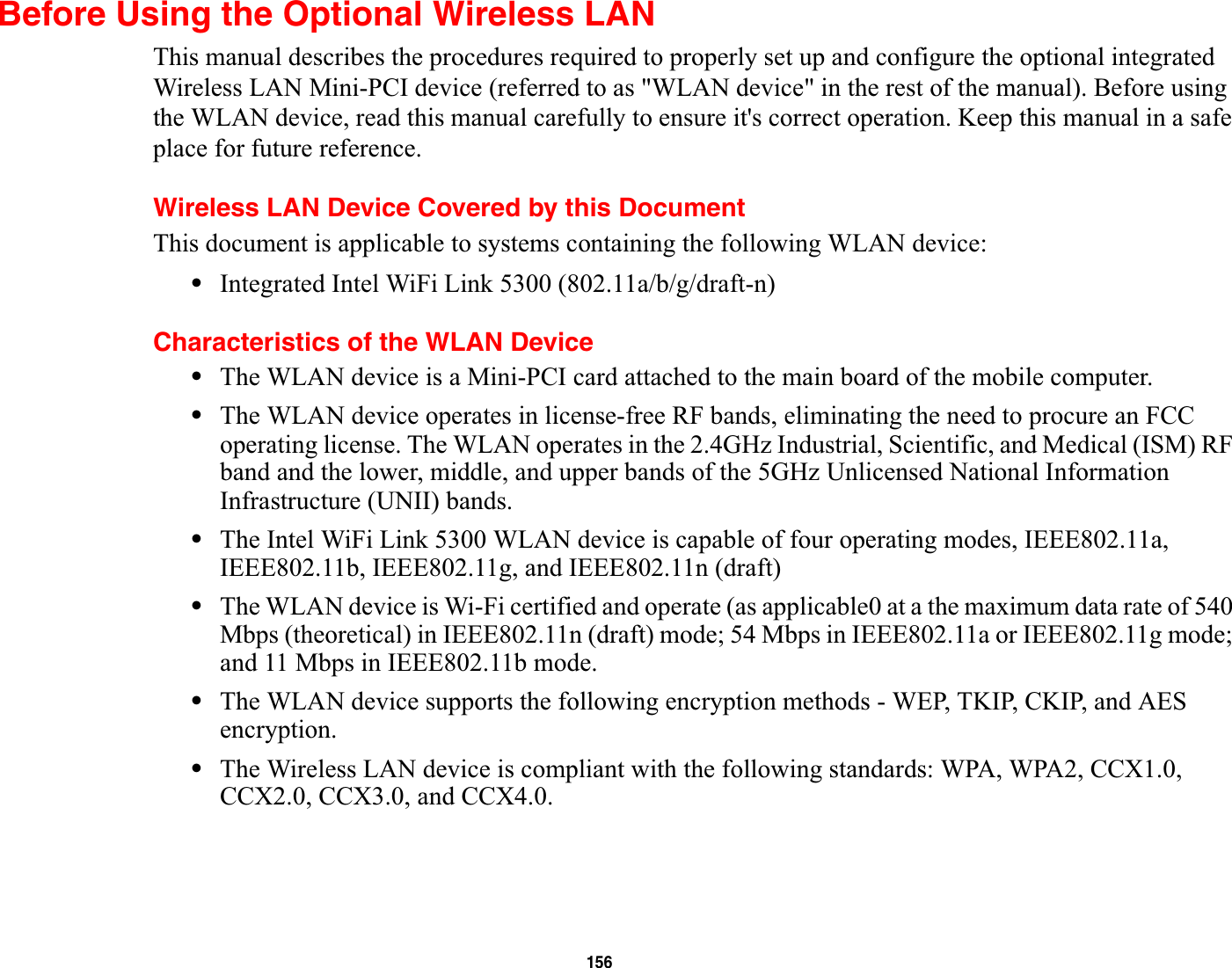 156Before Using the Optional Wireless LANThis manual describes the procedures required to properly set up and configure the optional integrated Wireless LAN Mini-PCI device (referred to as &quot;WLAN device&quot; in the rest of the manual). Before using the WLAN device, read this manual carefully to ensure it&apos;s correct operation. Keep this manual in a safe place for future reference.Wireless LAN Device Covered by this DocumentThis document is applicable to systems containing the following WLAN device:•Integrated Intel WiFi Link 5300 (802.11a/b/g/draft-n)Characteristics of the WLAN Device•The WLAN device is a Mini-PCI card attached to the main board of the mobile computer. •The WLAN device operates in license-free RF bands, eliminating the need to procure an FCC operating license. The WLAN operates in the 2.4GHz Industrial, Scientific, and Medical (ISM) RF band and the lower, middle, and upper bands of the 5GHz Unlicensed National Information Infrastructure (UNII) bands. •The Intel WiFi Link 5300 WLAN device is capable of four operating modes, IEEE802.11a, IEEE802.11b, IEEE802.11g, and IEEE802.11n (draft)•The WLAN device is Wi-Fi certified and operate (as applicable0 at a the maximum data rate of 540 Mbps (theoretical) in IEEE802.11n (draft) mode; 54 Mbps in IEEE802.11a or IEEE802.11g mode; and 11 Mbps in IEEE802.11b mode.•The WLAN device supports the following encryption methods - WEP, TKIP, CKIP, and AES encryption.•The Wireless LAN device is compliant with the following standards: WPA, WPA2, CCX1.0, CCX2.0, CCX3.0, and CCX4.0.