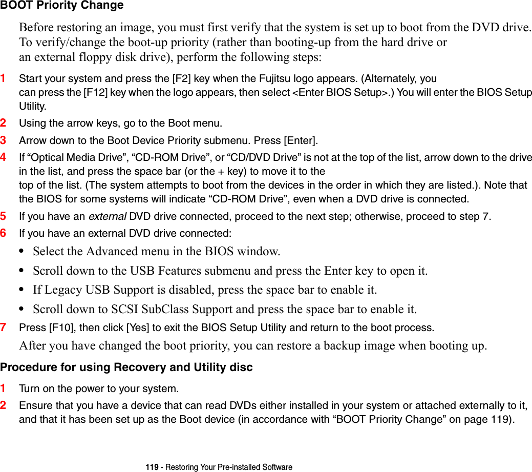 119 - Restoring Your Pre-installed SoftwareBOOT Priority Change Before restoring an image, you must first verify that the system is set up to boot from the DVD drive. To verify/change the boot-up priority (rather than booting-up from the hard drive or  an external floppy disk drive), perform the following steps:1Start your system and press the [F2] key when the Fujitsu logo appears. (Alternately, you  can press the [F12] key when the logo appears, then select &lt;Enter BIOS Setup&gt;.) You will enter the BIOS Setup Utility.2Using the arrow keys, go to the Boot menu.3Arrow down to the Boot Device Priority submenu. Press [Enter].4If “Optical Media Drive”, “CD-ROM Drive”, or “CD/DVD Drive” is not at the top of the list, arrow down to the drive in the list, and press the space bar (or the + key) to move it to the  top of the list. (The system attempts to boot from the devices in the order in which they are listed.). Note that the BIOS for some systems will indicate “CD-ROM Drive”, even when a DVD drive is connected.5If you have an external DVD drive connected, proceed to the next step; otherwise, proceed to step 7.6If you have an external DVD drive connected:•Select the Advanced menu in the BIOS window.•Scroll down to the USB Features submenu and press the Enter key to open it.•If Legacy USB Support is disabled, press the space bar to enable it.•Scroll down to SCSI SubClass Support and press the space bar to enable it. 7Press [F10], then click [Yes] to exit the BIOS Setup Utility and return to the boot process.After you have changed the boot priority, you can restore a backup image when booting up.Procedure for using Recovery and Utility disc 1Turn on the power to your system.2Ensure that you have a device that can read DVDs either installed in your system or attached externally to it, and that it has been set up as the Boot device (in accordance with “BOOT Priority Change” on page 119).