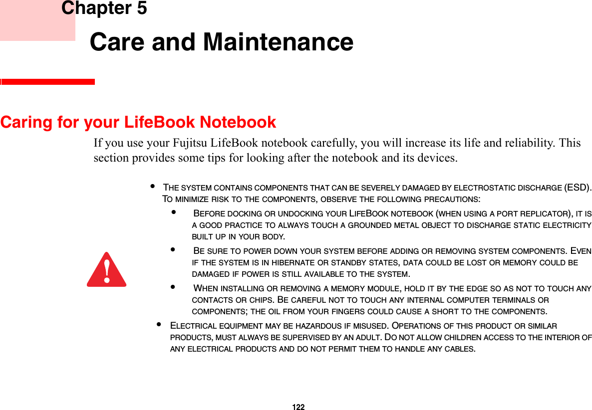 122     Chapter 5    Care and MaintenanceCaring for your LifeBook NotebookIf you use your Fujitsu LifeBook notebook carefully, you will increase its life and reliability. This section provides some tips for looking after the notebook and its devices.•THE SYSTEM CONTAINS COMPONENTS THAT CAN BE SEVERELY DAMAGED BY ELECTROSTATIC DISCHARGE (ESD). TO MINIMIZE RISK TO THE COMPONENTS, OBSERVE THE FOLLOWING PRECAUTIONS:•BEFORE DOCKING OR UNDOCKING YOUR LIFEBOOK NOTEBOOK (WHEN USING A PORT REPLICATOR), IT IS A GOOD PRACTICE TO ALWAYS TOUCH A GROUNDED METAL OBJECT TO DISCHARGE STATIC ELECTRICITY BUILT UP IN YOUR BODY. •BE SURE TO POWER DOWN YOUR SYSTEM BEFORE ADDING OR REMOVING SYSTEM COMPONENTS. EVEN IF THE SYSTEM IS IN HIBERNATE OR STANDBY STATES, DATA COULD BE LOST OR MEMORY COULD BE DAMAGED IF POWER IS STILL AVAILABLE TO THE SYSTEM.•WHEN INSTALLING OR REMOVING A MEMORY MODULE, HOLD IT BY THE EDGE SO AS NOT TO TOUCH ANY CONTACTS OR CHIPS. BE CAREFUL NOT TO TOUCH ANY INTERNAL COMPUTER TERMINALS OR COMPONENTS; THE OIL FROM YOUR FINGERS COULD CAUSE A SHORT TO THE COMPONENTS. •ELECTRICAL EQUIPMENT MAY BE HAZARDOUS IF MISUSED. OPERATIONS OF THIS PRODUCT OR SIMILAR PRODUCTS, MUST ALWAYS BE SUPERVISED BY AN ADULT. DO NOT ALLOW CHILDREN ACCESS TO THE INTERIOR OF ANY ELECTRICAL PRODUCTS AND DO NOT PERMIT THEM TO HANDLE ANY CABLES.