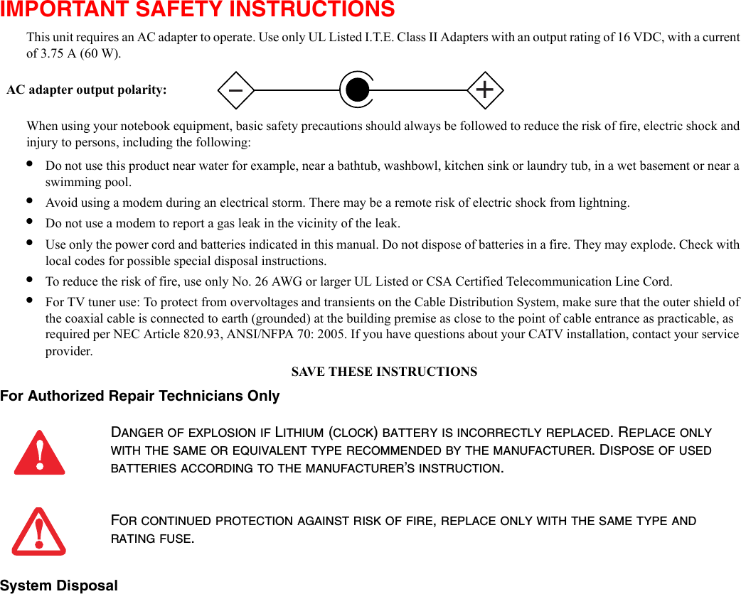 IMPORTANT SAFETY INSTRUCTIONS This unit requires an AC adapter to operate. Use only UL Listed I.T.E. Class II Adapters with an output rating of 16 VDC, with a current of 3.75 A (60 W).When using your notebook equipment, basic safety precautions should always be followed to reduce the risk of fire, electric shock and injury to persons, including the following:•Do not use this product near water for example, near a bathtub, washbowl, kitchen sink or laundry tub, in a wet basement or near a swimming pool.•Avoid using a modem during an electrical storm. There may be a remote risk of electric shock from lightning.•Do not use a modem to report a gas leak in the vicinity of the leak.•Use only the power cord and batteries indicated in this manual. Do not dispose of batteries in a fire. They may explode. Check with local codes for possible special disposal instructions.•To reduce the risk of fire, use only No. 26 AWG or larger UL Listed or CSA Certified Telecommunication Line Cord.•For TV tuner use: To protect from overvoltages and transients on the Cable Distribution System, make sure that the outer shield of the coaxial cable is connected to earth (grounded) at the building premise as close to the point of cable entrance as practicable, as required per NEC Article 820.93, ANSI/NFPA 70: 2005. If you have questions about your CATV installation, contact your service provider.SAVE THESE INSTRUCTIONSFor Authorized Repair Technicians Only System Disposal DANGER OF EXPLOSION IF LITHIUM (CLOCK) BATTERY IS INCORRECTLY REPLACED. REPLACE ONLY WITH THE SAME OR EQUIVALENT TYPE RECOMMENDED BY THE MANUFACTURER. DISPOSE OF USED BATTERIES ACCORDING TO THE MANUFACTURER’S INSTRUCTION.FOR CONTINUED PROTECTION AGAINST RISK OF FIRE, REPLACE ONLY WITH THE SAME TYPE AND RATING FUSE.+AC adapter output polarity: