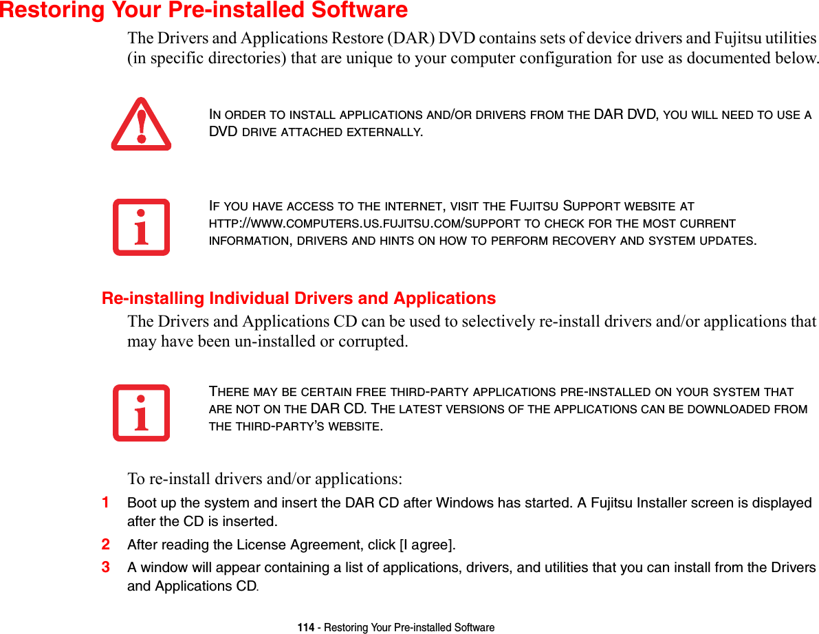 114 - Restoring Your Pre-installed SoftwareRestoring Your Pre-installed SoftwareThe Drivers and Applications Restore (DAR) DVD contains sets of device drivers and Fujitsu utilities (in specific directories) that are unique to your computer configuration for use as documented below.Re-installing Individual Drivers and ApplicationsThe Drivers and Applications CD can be used to selectively re-install drivers and/or applications that may have been un-installed or corrupted. To re-install drivers and/or applications:1Boot up the system and insert the DAR CD after Windows has started. A Fujitsu Installer screen is displayed after the CD is inserted.2After reading the License Agreement, click [I agree].3A window will appear containing a list of applications, drivers, and utilities that you can install from the Drivers and Applications CD.IN ORDER TO INSTALL APPLICATIONS AND/OR DRIVERS FROM THE DAR DVD, YOU WILL NEED TO USE A DVD DRIVE ATTACHED EXTERNALLY.IF YOU HAVE ACCESS TO THE INTERNET, VISIT THE FUJITSU SUPPORT WEBSITE AT HTTP://WWW.COMPUTERS.US.FUJITSU.COM/SUPPORT TO CHECK FOR THE MOST CURRENT INFORMATION, DRIVERS AND HINTS ON HOW TO PERFORM RECOVERY AND SYSTEM UPDATES.THERE MAY BE CERTAIN FREE THIRD-PARTY APPLICATIONS PRE-INSTALLED ON YOUR SYSTEM THAT ARE NOT ON THE DAR CD. THE LATEST VERSIONS OF THE APPLICATIONS CAN BE DOWNLOADED FROM THE THIRD-PARTY’S WEBSITE.
