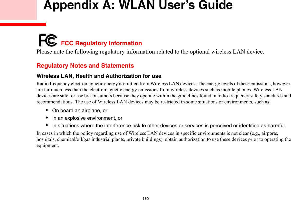 160     Appendix A: WLAN User’s Guide FCC Regulatory InformationPlease note the following regulatory information related to the optional wireless LAN device.Regulatory Notes and StatementsWireless LAN, Health and Authorization for use  Radio frequency electromagnetic energy is emitted from Wireless LAN devices. The energy levels of these emissions, however, are far much less than the electromagnetic energy emissions from wireless devices such as mobile phones. Wireless LAN devices are safe for use by consumers because they operate within the guidelines found in radio frequency safety standards and recommendations. The use of Wireless LAN devices may be restricted in some situations or environments, such as:•On board an airplane, or•In an explosive environment, or•In situations where the interference risk to other devices or services is perceived or identified as harmful.In cases in which the policy regarding use of Wireless LAN devices in specific environments is not clear (e.g., airports, hospitals, chemical/oil/gas industrial plants, private buildings), obtain authorization to use these devices prior to operating the equipment.