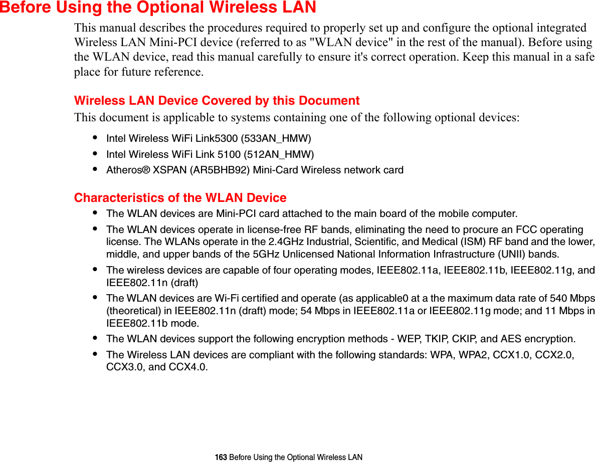 163 Before Using the Optional Wireless LANBefore Using the Optional Wireless LANThis manual describes the procedures required to properly set up and configure the optional integrated Wireless LAN Mini-PCI device (referred to as &quot;WLAN device&quot; in the rest of the manual). Before using the WLAN device, read this manual carefully to ensure it&apos;s correct operation. Keep this manual in a safe place for future reference.Wireless LAN Device Covered by this DocumentThis document is applicable to systems containing one of the following optional devices:•Intel Wireless WiFi Link5300 (533AN_HMW)•Intel Wireless WiFi Link 5100 (512AN_HMW)•Atheros® XSPAN (AR5BHB92) Mini-Card Wireless network cardCharacteristics of the WLAN Device•The WLAN devices are Mini-PCI card attached to the main board of the mobile computer. •The WLAN devices operate in license-free RF bands, eliminating the need to procure an FCC operating license. The WLANs operate in the 2.4GHz Industrial, Scientific, and Medical (ISM) RF band and the lower, middle, and upper bands of the 5GHz Unlicensed National Information Infrastructure (UNII) bands. •The wireless devices are capable of four operating modes, IEEE802.11a, IEEE802.11b, IEEE802.11g, and IEEE802.11n (draft)•The WLAN devices are Wi-Fi certified and operate (as applicable0 at a the maximum data rate of 540 Mbps (theoretical) in IEEE802.11n (draft) mode; 54 Mbps in IEEE802.11a or IEEE802.11g mode; and 11 Mbps in IEEE802.11b mode.•The WLAN devices support the following encryption methods - WEP, TKIP, CKIP, and AES encryption.•The Wireless LAN devices are compliant with the following standards: WPA, WPA2, CCX1.0, CCX2.0, CCX3.0, and CCX4.0.