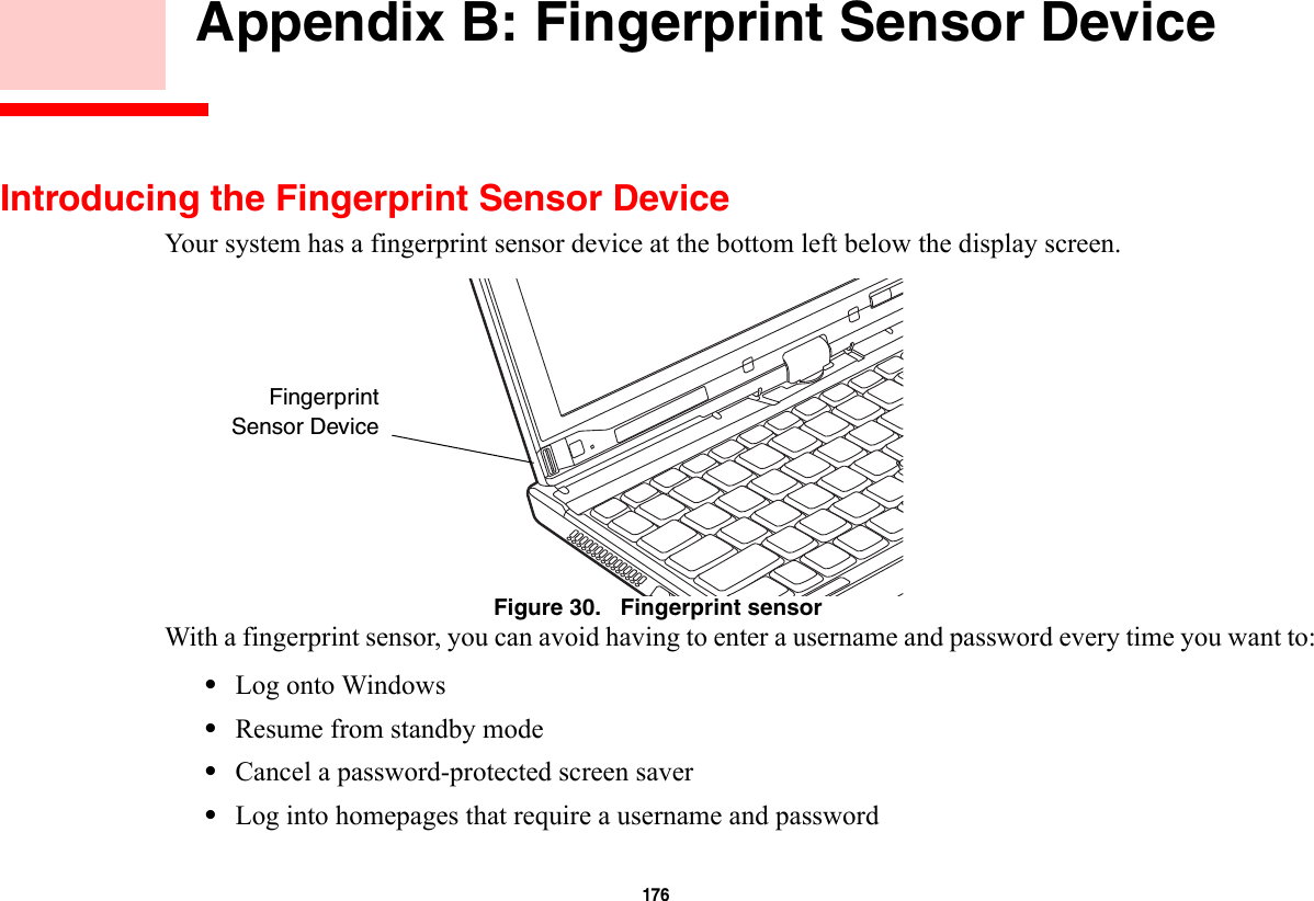 176     Appendix B: Fingerprint Sensor DeviceIntroducing the Fingerprint Sensor DeviceYour system has a fingerprint sensor device at the bottom left below the display screen. Figure 30.   Fingerprint sensorWith a fingerprint sensor, you can avoid having to enter a username and password every time you want to:•Log onto Windows•Resume from standby mode•Cancel a password-protected screen saver•Log into homepages that require a username and passwordFingerprintSensor Device