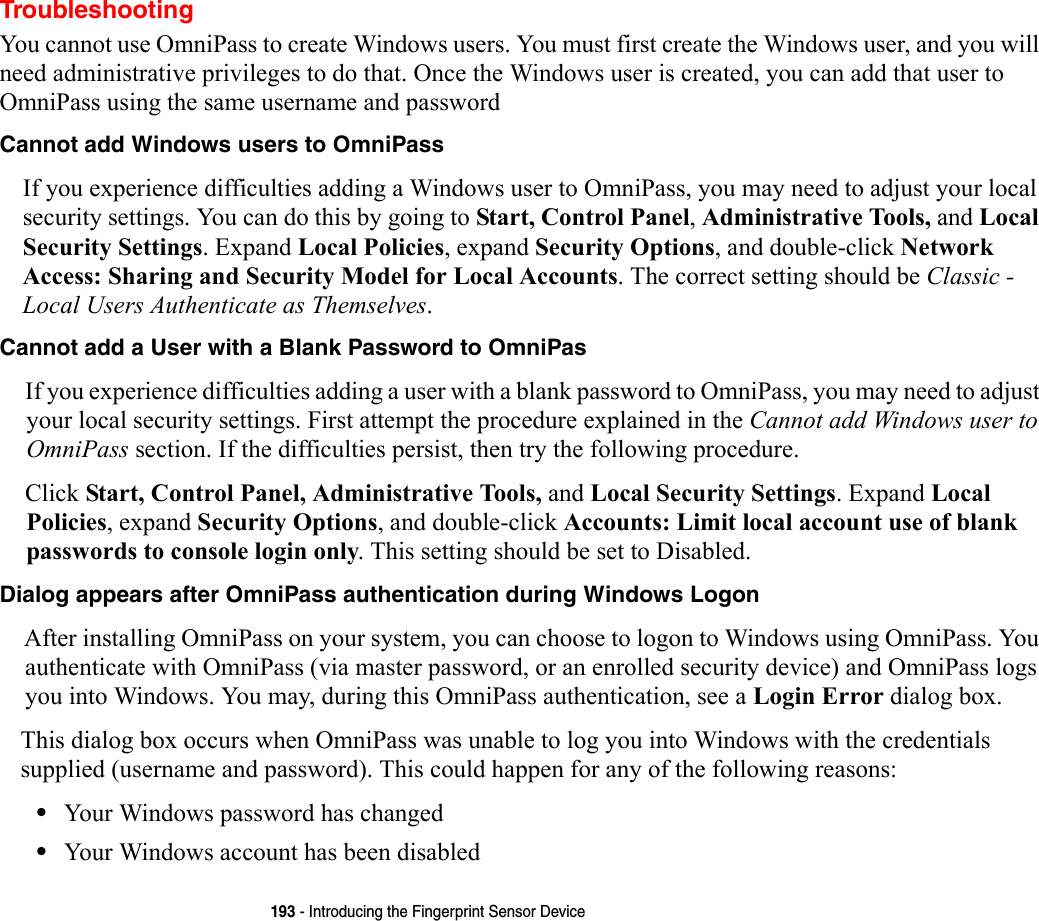 193 - Introducing the Fingerprint Sensor DeviceTroubleshootingYou cannot use OmniPass to create Windows users. You must first create the Windows user, and you will need administrative privileges to do that. Once the Windows user is created, you can add that user to OmniPass using the same username and passwordCannot add Windows users to OmniPass If you experience difficulties adding a Windows user to OmniPass, you may need to adjust your local security settings. You can do this by going to Start, Control Panel, Administrative Tools, and Local Security Settings. Expand Local Policies, expand Security Options, and double-click Network Access: Sharing and Security Model for Local Accounts. The correct setting should be Classic - Local Users Authenticate as Themselves.Cannot add a User with a Blank Password to OmniPas If you experience difficulties adding a user with a blank password to OmniPass, you may need to adjust your local security settings. First attempt the procedure explained in the Cannot add Windows user to OmniPass section. If the difficulties persist, then try the following procedure.Click Start, Control Panel, Administrative Tools, and Local Security Settings. Expand Local Policies, expand Security Options, and double-click Accounts: Limit local account use of blank passwords to console login only. This setting should be set to Disabled.Dialog appears after OmniPass authentication during Windows Logon After installing OmniPass on your system, you can choose to logon to Windows using OmniPass. You authenticate with OmniPass (via master password, or an enrolled security device) and OmniPass logs you into Windows. You may, during this OmniPass authentication, see a Login Error dialog box.This dialog box occurs when OmniPass was unable to log you into Windows with the credentials supplied (username and password). This could happen for any of the following reasons:•Your Windows password has changed•Your Windows account has been disabled