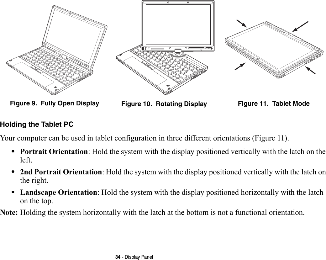 34 - Display PanelHolding the Tablet PC Your computer can be used in tablet configuration in three different orientations (Figure 11). •Portrait Orientation: Hold the system with the display positioned vertically with the latch on the left.•2nd Portrait Orientation: Hold the system with the display positioned vertically with the latch on the right.•Landscape Orientation: Hold the system with the display positioned horizontally with the latch on the top.Note: Holding the system horizontally with the latch at the bottom is not a functional orientation.Figure 9.  Fully Open Display Figure 10.  Rotating Display Figure 11.  Tablet Mode