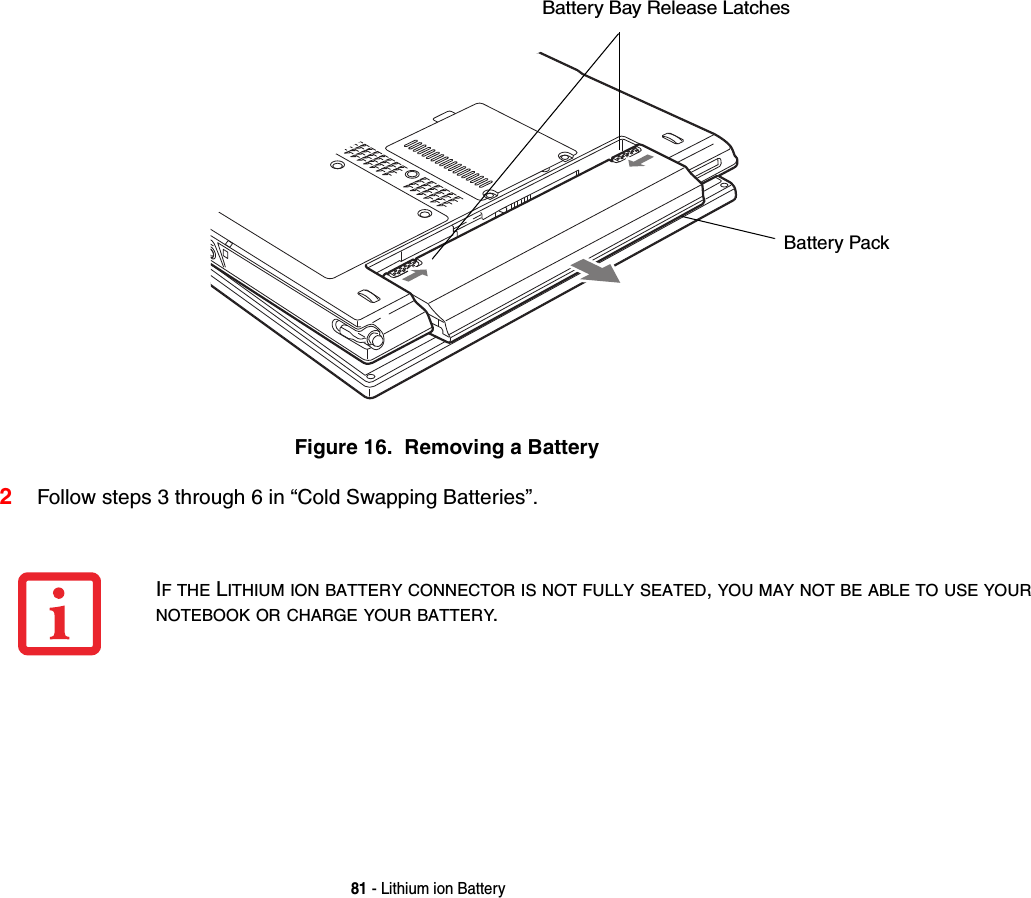 81 - Lithium ion BatteryFigure 16.  Removing a Battery2Follow steps 3 through 6 in “Cold Swapping Batteries”. Battery Bay Release LatchesBattery PackIF THE LITHIUM ION BATTERY CONNECTOR IS NOT FULLY SEATED, YOU MAY NOT BE ABLE TO USE YOUR NOTEBOOK OR CHARGE YOUR BATTERY.