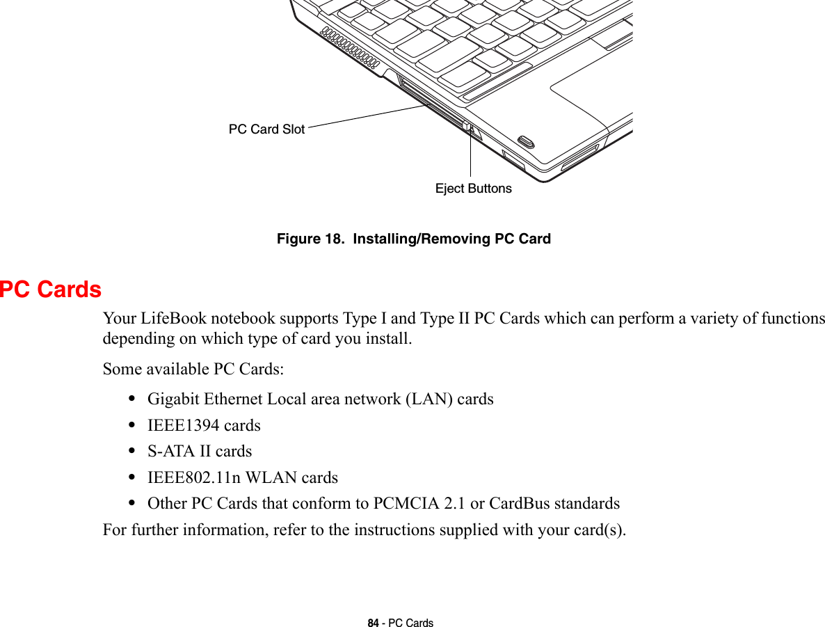84 - PC CardsFigure 18.  Installing/Removing PC CardPC CardsYour LifeBook notebook supports Type I and Type II PC Cards which can perform a variety of functions depending on which type of card you install. Some available PC Cards:•Gigabit Ethernet Local area network (LAN) cards•IEEE1394 cards•S-ATA II cards•IEEE802.11n WLAN cards•Other PC Cards that conform to PCMCIA 2.1 or CardBus standardsFor further information, refer to the instructions supplied with your card(s).Eject ButtonsPC Card Slot