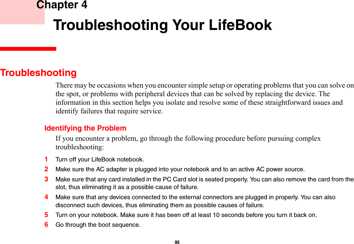 95     Chapter 4    Troubleshooting Your LifeBookTroubleshootingThere may be occasions when you encounter simple setup or operating problems that you can solve on the spot, or problems with peripheral devices that can be solved by replacing the device. The information in this section helps you isolate and resolve some of these straightforward issues and identify failures that require service.Identifying the ProblemIf you encounter a problem, go through the following procedure before pursuing complex troubleshooting:1Turn off your LifeBook notebook.2Make sure the AC adapter is plugged into your notebook and to an active AC power source.3Make sure that any card installed in the PC Card slot is seated properly. You can also remove the card from the slot, thus eliminating it as a possible cause of failure.4Make sure that any devices connected to the external connectors are plugged in properly. You can also disconnect such devices, thus eliminating them as possible causes of failure.5Turn on your notebook. Make sure it has been off at least 10 seconds before you turn it back on.6Go through the boot sequence.