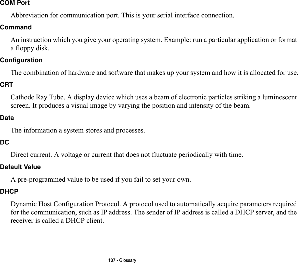 137 - GlossaryCOM Port Abbreviation for communication port. This is your serial interface connection.Command An instruction which you give your operating system. Example: run a particular application or format a floppy disk.Configuration The combination of hardware and software that makes up your system and how it is allocated for use.CRT Cathode Ray Tube. A display device which uses a beam of electronic particles striking a luminescent screen. It produces a visual image by varying the position and intensity of the beam.Data The information a system stores and processes.DC Direct current. A voltage or current that does not fluctuate periodically with time.Default Value A pre-programmed value to be used if you fail to set your own.DHCP Dynamic Host Configuration Protocol. A protocol used to automatically acquire parameters required for the communication, such as IP address. The sender of IP address is called a DHCP server, and the receiver is called a DHCP client.