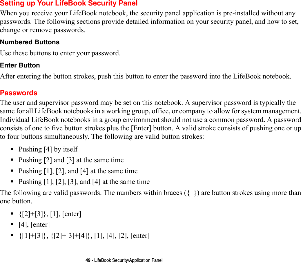 49 - LifeBook Security/Application PanelSetting up Your LifeBook Security PanelWhen you receive your LifeBook notebook, the security panel application is pre-installed without any passwords. The following sections provide detailed information on your security panel, and how to set, change or remove passwords.Numbered Buttons Use these buttons to enter your password.Enter Button After entering the button strokes, push this button to enter the password into the LifeBook notebook. PasswordsThe user and supervisor password may be set on this notebook. A supervisor password is typically the same for all LifeBook notebooks in a working group, office, or company to allow for system management. Individual LifeBook notebooks in a group environment should not use a common password. A password consists of one to five button strokes plus the [Enter] button. A valid stroke consists of pushing one or up to four buttons simultaneously. The following are valid button strokes: •Pushing [4] by itself•Pushing [2] and [3] at the same time•Pushing [1], [2], and [4] at the same time•Pushing [1], [2], [3], and [4] at the same timeThe following are valid passwords. The numbers within braces ({  }) are button strokes using more than one button. •{[2]+[3]}, [1], [enter]•[4], [enter]•{[1]+[3]}, {[2]+[3]+[4]}, [1], [4], [2], [enter]