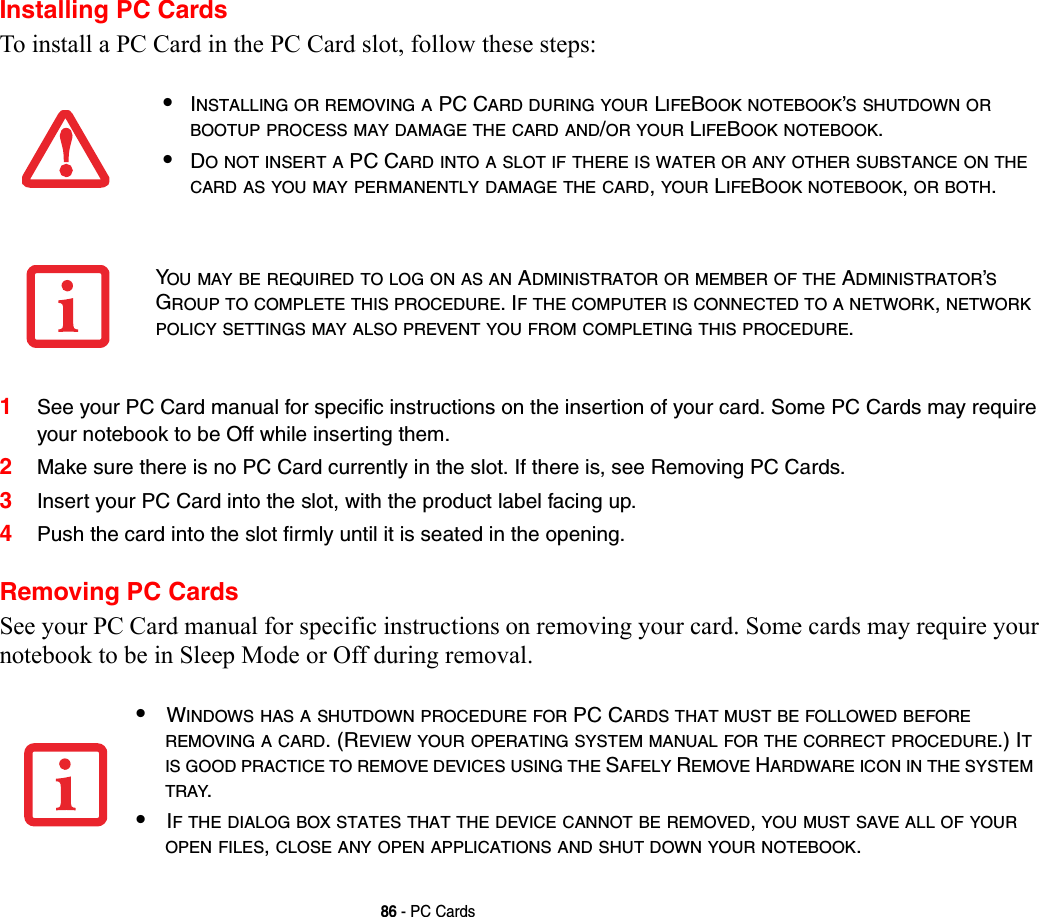 86 - PC CardsInstalling PC CardsTo install a PC Card in the PC Card slot, follow these steps: 1See your PC Card manual for specific instructions on the insertion of your card. Some PC Cards may require your notebook to be Off while inserting them.2Make sure there is no PC Card currently in the slot. If there is, see Removing PC Cards.3Insert your PC Card into the slot, with the product label facing up. 4Push the card into the slot firmly until it is seated in the opening.Removing PC CardsSee your PC Card manual for specific instructions on removing your card. Some cards may require your notebook to be in Sleep Mode or Off during removal.•INSTALLING OR REMOVING A PC CARD DURING YOUR LIFEBOOK NOTEBOOK’S SHUTDOWN OR BOOTUP PROCESS MAY DAMAGE THE CARD AND/OR YOUR LIFEBOOK NOTEBOOK.•DO NOT INSERT A PC CARD INTO A SLOT IF THERE IS WATER OR ANY OTHER SUBSTANCE ON THE CARD AS YOU MAY PERMANENTLY DAMAGE THE CARD, YOUR LIFEBOOK NOTEBOOK, OR BOTH.YOU MAY BE REQUIRED TO LOG ON AS AN ADMINISTRATOR OR MEMBER OF THE ADMINISTRATOR’S GROUP TO COMPLETE THIS PROCEDURE. IF THE COMPUTER IS CONNECTED TO A NETWORK, NETWORK POLICY SETTINGS MAY ALSO PREVENT YOU FROM COMPLETING THIS PROCEDURE.•WINDOWS HAS A SHUTDOWN PROCEDURE FOR PC CARDS THAT MUST BE FOLLOWED BEFORE REMOVING A CARD. (REVIEW YOUR OPERATING SYSTEM MANUAL FOR THE CORRECT PROCEDURE.) IT IS GOOD PRACTICE TO REMOVE DEVICES USING THE SAFELY REMOVE HARDWARE ICON IN THE SYSTEM TRAY.•IF THE DIALOG BOX STATES THAT THE DEVICE CANNOT BE REMOVED, YOU MUST SAVE ALL OF YOUR OPEN FILES, CLOSE ANY OPEN APPLICATIONS AND SHUT DOWN YOUR NOTEBOOK.