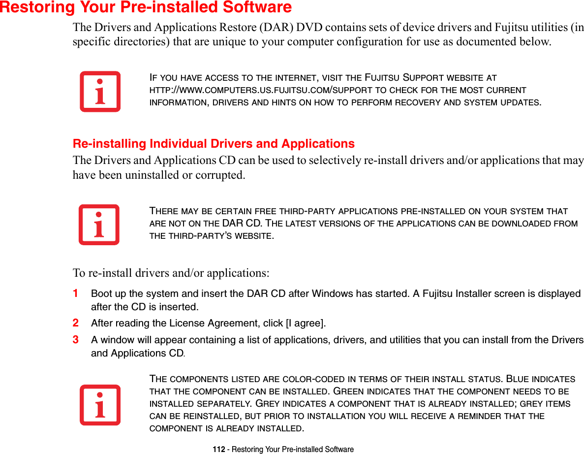 112 - Restoring Your Pre-installed SoftwareRestoring Your Pre-installed SoftwareThe Drivers and Applications Restore (DAR) DVD contains sets of device drivers and Fujitsu utilities (in specific directories) that are unique to your computer configuration for use as documented below.Re-installing Individual Drivers and ApplicationsThe Drivers and Applications CD can be used to selectively re-install drivers and/or applications that may have been uninstalled or corrupted. To re-install drivers and/or applications:1Boot up the system and insert the DAR CD after Windows has started. A Fujitsu Installer screen is displayed after the CD is inserted.2After reading the License Agreement, click [I agree].3A window will appear containing a list of applications, drivers, and utilities that you can install from the Drivers and Applications CD.IF YOU HAVE ACCESS TO THE INTERNET, VISIT THE FUJITSU SUPPORT WEBSITE AT HTTP://WWW.COMPUTERS.US.FUJITSU.COM/SUPPORT TO CHECK FOR THE MOST CURRENT INFORMATION, DRIVERS AND HINTS ON HOW TO PERFORM RECOVERY AND SYSTEM UPDATES.THERE MAY BE CERTAIN FREE THIRD-PARTY APPLICATIONS PRE-INSTALLED ON YOUR SYSTEM THAT ARE NOT ON THE DAR CD. THE LATEST VERSIONS OF THE APPLICATIONS CAN BE DOWNLOADED FROM THE THIRD-PARTY’S WEBSITE.THE COMPONENTS LISTED ARE COLOR-CODED IN TERMS OF THEIR INSTALL STATUS. BLUE INDICATES THAT THE COMPONENT CAN BE INSTALLED. GREEN INDICATES THAT THE COMPONENT NEEDS TO BE INSTALLED SEPARATELY. GREY INDICATES A COMPONENT THAT IS ALREADY INSTALLED; GREY ITEMS CAN BE REINSTALLED, BUT PRIOR TO INSTALLATION YOU WILL RECEIVE A REMINDER THAT THE COMPONENT IS ALREADY INSTALLED. 