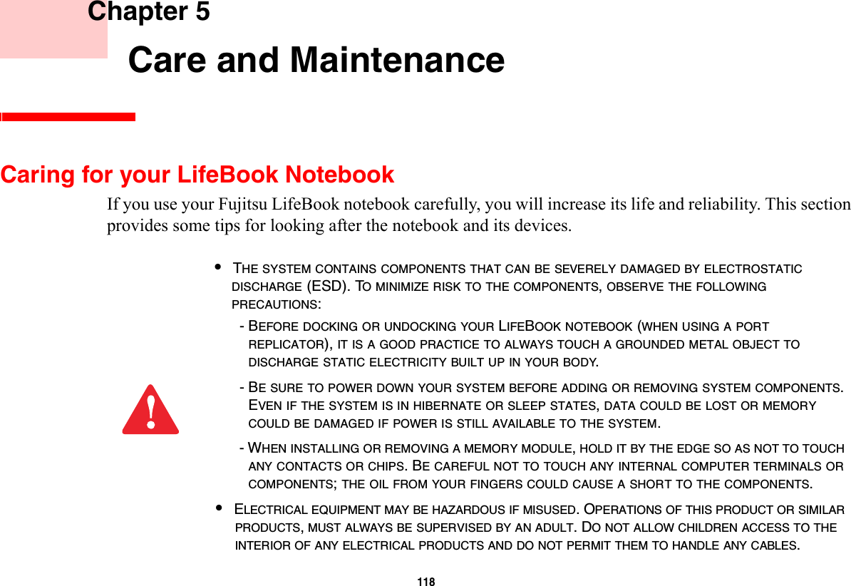 118     Chapter 5    Care and MaintenanceCaring for your LifeBook NotebookIf you use your Fujitsu LifeBook notebook carefully, you will increase its life and reliability. This section provides some tips for looking after the notebook and its devices.•THE SYSTEM CONTAINS COMPONENTS THAT CAN BE SEVERELY DAMAGED BY ELECTROSTATIC DISCHARGE (ESD). TO MINIMIZE RISK TO THE COMPONENTS, OBSERVE THE FOLLOWING PRECAUTIONS:- BEFORE DOCKING OR UNDOCKING YOUR LIFEBOOK NOTEBOOK (WHEN USING A PORT REPLICATOR), IT IS A GOOD PRACTICE TO ALWAYS TOUCH A GROUNDED METAL OBJECT TO DISCHARGE STATIC ELECTRICITY BUILT UP IN YOUR BODY. - BE SURE TO POWER DOWN YOUR SYSTEM BEFORE ADDING OR REMOVING SYSTEM COMPONENTS. EVEN IF THE SYSTEM IS IN HIBERNATE OR SLEEP STATES, DATA COULD BE LOST OR MEMORY COULD BE DAMAGED IF POWER IS STILL AVAILABLE TO THE SYSTEM.- WHEN INSTALLING OR REMOVING A MEMORY MODULE, HOLD IT BY THE EDGE SO AS NOT TO TOUCH ANY CONTACTS OR CHIPS. BE CAREFUL NOT TO TOUCH ANY INTERNAL COMPUTER TERMINALS OR COMPONENTS; THE OIL FROM YOUR FINGERS COULD CAUSE A SHORT TO THE COMPONENTS. •ELECTRICAL EQUIPMENT MAY BE HAZARDOUS IF MISUSED. OPERATIONS OF THIS PRODUCT OR SIMILAR PRODUCTS, MUST ALWAYS BE SUPERVISED BY AN ADULT. DO NOT ALLOW CHILDREN ACCESS TO THE INTERIOR OF ANY ELECTRICAL PRODUCTS AND DO NOT PERMIT THEM TO HANDLE ANY CABLES.