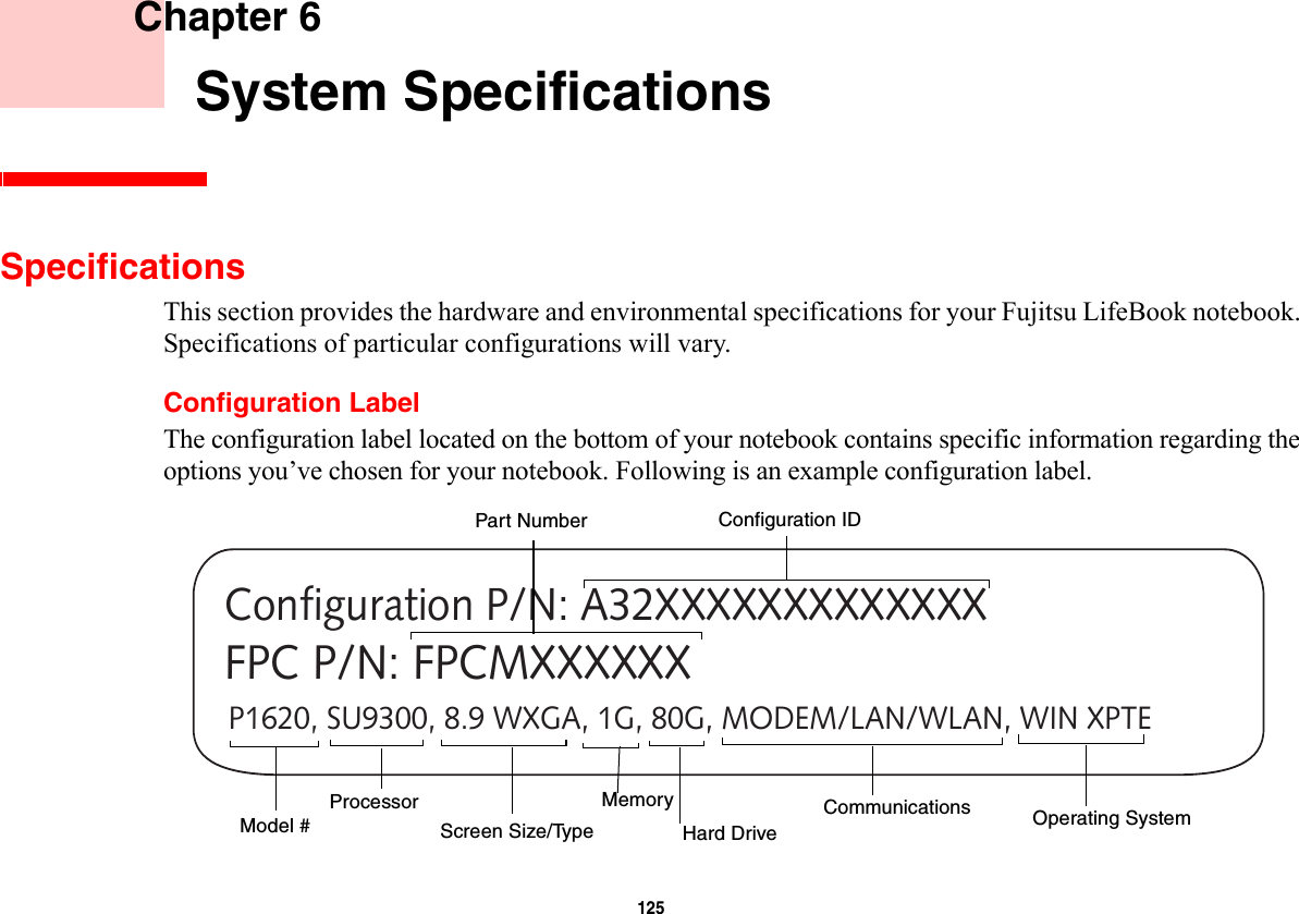 125     Chapter 6    System SpecificationsSpecificationsThis section provides the hardware and environmental specifications for your Fujitsu LifeBook notebook. Specifications of particular configurations will vary.Configuration LabelThe configuration label located on the bottom of your notebook contains specific information regarding the options you’ve chosen for your notebook. Following is an example configuration label.P1620, SU9300, 8.9 WXGA, 1G, 80G, MODEM/LAN/WLAN, WIN XPTEConfiguration P/N: A32XXXXXXXXXXXXXFPC P/N: FPCMXXXXXXHard Drive Part NumberProcessorModel #Memory Operating System Screen Size/TypeConfiguration IDCommunications