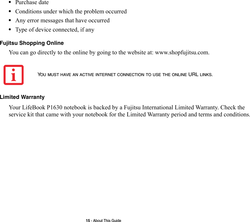 15 - About This Guide•Purchase date•Conditions under which the problem occurred•Any error messages that have occurred•Type of device connected, if anyFujitsu Shopping Online You can go directly to the online by going to the website at: www.shopfujitsu.com.Limited Warranty Your LifeBook P1630 notebook is backed by a Fujitsu International Limited Warranty. Check the service kit that came with your notebook for the Limited Warranty period and terms and conditions.YOU MUST HAVE AN ACTIVE INTERNET CONNECTION TO USE THE ONLINE URL LINKS.