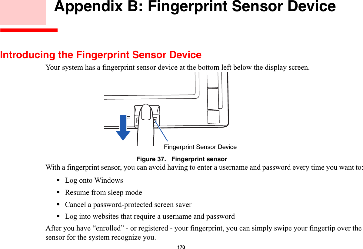 170     Appendix B: Fingerprint Sensor DeviceIntroducing the Fingerprint Sensor DeviceYour system has a fingerprint sensor device at the bottom left below the display screen. Figure 37.   Fingerprint sensorWith a fingerprint sensor, you can avoid having to enter a username and password every time you want to:•Log onto Windows•Resume from sleep mode•Cancel a password-protected screen saver•Log into websites that require a username and passwordAfter you have “enrolled” - or registered - your fingerprint, you can simply swipe your fingertip over the sensor for the system recognize you. Fingerprint Sensor Device