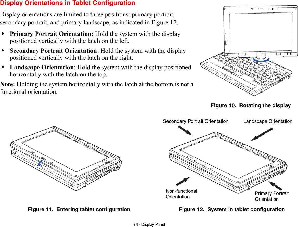 34 - Display PanelDisplay Orientations in Tablet ConfigurationDisplay orientations are limited to three positions: primary portrait, secondary portrait, and primary landscape, as indicated in Figure 12. •Primary Portrait Orientation: Hold the system with the display positioned vertically with the latch on the left.•Secondary Portrait Orientation: Hold the system with the display positioned vertically with the latch on the right.•Landscape Orientation: Hold the system with the display positioned horizontally with the latch on the top.Note: Holding the system horizontally with the latch at the bottom is not a functional orientation.Figure 10.  Rotating the displayFigure 11.  Entering tablet configuration Figure 12.  System in tablet configurationLandscape OrientationPrimary Portrait OrientationSecondary Portrait OrientationNon-functionalOrientation