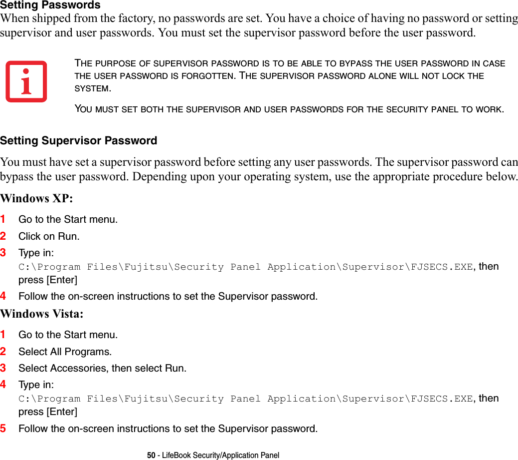 50 - LifeBook Security/Application PanelSetting Passwords When shipped from the factory, no passwords are set. You have a choice of having no password or setting supervisor and user passwords. You must set the supervisor password before the user password. Setting Supervisor Password You must have set a supervisor password before setting any user passwords. The supervisor password can bypass the user password. Depending upon your operating system, use the appropriate procedure below.Windows XP:1Go to the Start menu.2Click on Run.3Typ e i n: C:\Program Files\Fujitsu\Security Panel Application\Supervisor\FJSECS.EXE, then press [Enter]4Follow the on-screen instructions to set the Supervisor password.Windows Vista:1Go to the Start menu.2Select All Programs.3Select Accessories, then select Run.4Typ e i n: C:\Program Files\Fujitsu\Security Panel Application\Supervisor\FJSECS.EXE, then press [Enter]5Follow the on-screen instructions to set the Supervisor password.THE PURPOSE OF SUPERVISOR PASSWORD IS TO BE ABLE TO BYPASS THE USER PASSWORD IN CASE THE USER PASSWORD IS FORGOTTEN. THE SUPERVISOR PASSWORD ALONE WILL NOT LOCK THE SYSTEM.YOU MUST SET BOTH THE SUPERVISOR AND USER PASSWORDS FOR THE SECURITY PANEL TO WORK.