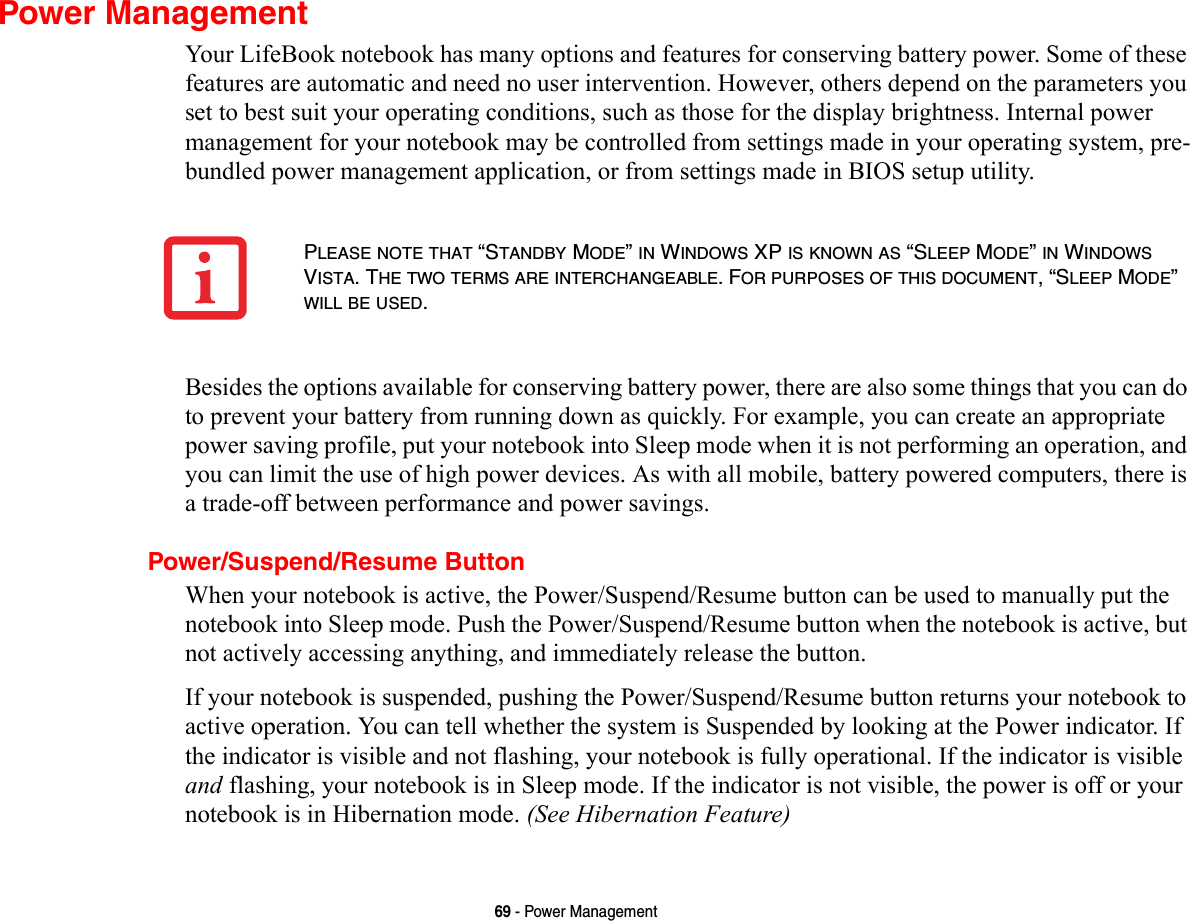 69 - Power ManagementPower ManagementYour LifeBook notebook has many options and features for conserving battery power. Some of these features are automatic and need no user intervention. However, others depend on the parameters you set to best suit your operating conditions, such as those for the display brightness. Internal power management for your notebook may be controlled from settings made in your operating system, pre-bundled power management application, or from settings made in BIOS setup utility.Besides the options available for conserving battery power, there are also some things that you can do to prevent your battery from running down as quickly. For example, you can create an appropriate power saving profile, put your notebook into Sleep mode when it is not performing an operation, and you can limit the use of high power devices. As with all mobile, battery powered computers, there is a trade-off between performance and power savings.Power/Suspend/Resume ButtonWhen your notebook is active, the Power/Suspend/Resume button can be used to manually put the notebook into Sleep mode. Push the Power/Suspend/Resume button when the notebook is active, but not actively accessing anything, and immediately release the button.If your notebook is suspended, pushing the Power/Suspend/Resume button returns your notebook to active operation. You can tell whether the system is Suspended by looking at the Power indicator. If the indicator is visible and not flashing, your notebook is fully operational. If the indicator is visible and flashing, your notebook is in Sleep mode. If the indicator is not visible, the power is off or your notebook is in Hibernation mode. (See Hibernation Feature)PLEASE NOTE THAT “STANDBY MODE” IN WINDOWS XP IS KNOWN AS “SLEEP MODE” IN WINDOWS VISTA. THE TWO TERMS ARE INTERCHANGEABLE. FOR PURPOSES OF THIS DOCUMENT, “SLEEP MODE” WILL BE USED.