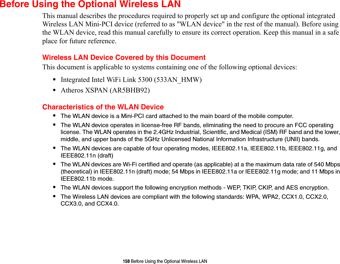 158 Before Using the Optional Wireless LANBefore Using the Optional Wireless LANThis manual describes the procedures required to properly set up and configure the optional integrated Wireless LAN Mini-PCI device (referred to as &quot;WLAN device&quot; in the rest of the manual). Before using the WLAN device, read this manual carefully to ensure its correct operation. Keep this manual in a safe place for future reference.Wireless LAN Device Covered by this DocumentThis document is applicable to systems containing one of the following optional devices:•Integrated Intel WiFi Link 5300 (533AN_HMW)•Atheros XSPAN (AR5BHB92)Characteristics of the WLAN Device•The WLAN device is a Mini-PCI card attached to the main board of the mobile computer. •The WLAN device operates in license-free RF bands, eliminating the need to procure an FCC operating license. The WLAN operates in the 2.4GHz Industrial, Scientific, and Medical (ISM) RF band and the lower, middle, and upper bands of the 5GHz Unlicensed National Information Infrastructure (UNII) bands. •The WLAN devices are capable of four operating modes, IEEE802.11a, IEEE802.11b, IEEE802.11g, and IEEE802.11n (draft)•The WLAN devices are Wi-Fi certified and operate (as applicable) at a the maximum data rate of 540 Mbps (theoretical) in IEEE802.11n (draft) mode; 54 Mbps in IEEE802.11a or IEEE802.11g mode; and 11 Mbps in IEEE802.11b mode.•The WLAN devices support the following encryption methods - WEP, TKIP, CKIP, and AES encryption.•The Wireless LAN devices are compliant with the following standards: WPA, WPA2, CCX1.0, CCX2.0, CCX3.0, and CCX4.0.