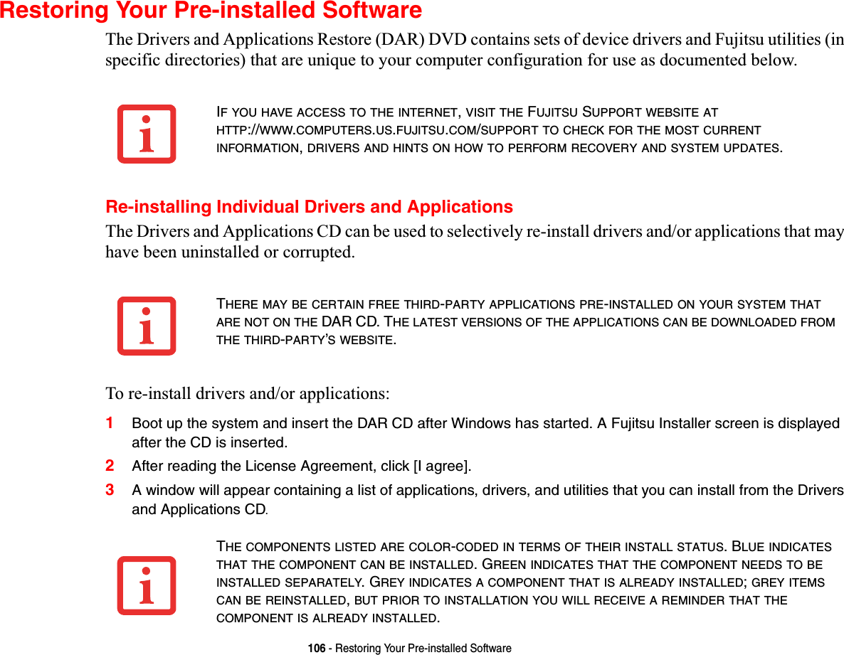 106 - Restoring Your Pre-installed SoftwareRestoring Your Pre-installed SoftwareThe Drivers and Applications Restore (DAR) DVD contains sets of device drivers and Fujitsu utilities (in specific directories) that are unique to your computer configuration for use as documented below.Re-installing Individual Drivers and ApplicationsThe Drivers and Applications CD can be used to selectively re-install drivers and/or applications that may have been uninstalled or corrupted. To re-install drivers and/or applications:1Boot up the system and insert the DAR CD after Windows has started. A Fujitsu Installer screen is displayed after the CD is inserted.2After reading the License Agreement, click [I agree].3A window will appear containing a list of applications, drivers, and utilities that you can install from the Drivers and Applications CD.IF YOU HAVE ACCESS TO THE INTERNET,VISIT THE FUJITSU SUPPORT WEBSITE ATHTTP://WWW.COMPUTERS.US.FUJITSU.COM/SUPPORT TO CHECK FOR THE MOST CURRENTINFORMATION,DRIVERS AND HINTS ON HOW TO PERFORM RECOVERY AND SYSTEM UPDATES.THERE MAY BE CERTAIN FREE THIRD-PARTY APPLICATIONS PRE-INSTALLEDONYOURSYSTEMTHATARE NOT ON THE DAR CD. THE LATEST VERSIONS OF THE APPLICATIONS CAN BE DOWNLOADED FROMTHE THIRD-PARTY’S WEBSITE.THE COMPONENTS LISTED ARE COLOR-CODED IN TERMS OF THEIR INSTALL STATUS. BLUE INDICATESTHAT THE COMPONENT CAN BE INSTALLED. GREEN INDICATES THAT THE COMPONENT NEEDS TO BEINSTALLED SEPARATELY. GREY INDICATES A COMPONENT THAT IS ALREADY INSTALLED;GREY ITEMSCAN BE REINSTALLED,BUT PRIOR TO INSTALLATION YOU WILL RECEIVE A REMINDER THAT THECOMPONENT IS ALREADY INSTALLED.