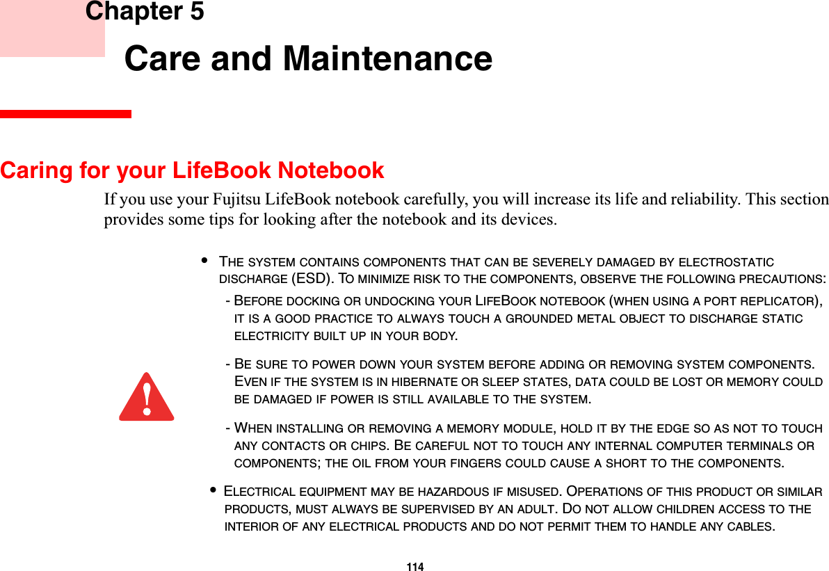 114 Chapter 5 Care and MaintenanceCaring for your LifeBook NotebookIf you use your Fujitsu LifeBook notebook carefully, you will increase its life and reliability. This section provides some tips for looking after the notebook and its devices.•THE SYSTEM CONTAINS COMPONENTS THAT CAN BE SEVERELY DAMAGED BY ELECTROSTATICDISCHARGE (ESD). TO MINIMIZE RISK TO THE COMPONENTS,OBSERVE THE FOLLOWING PRECAUTIONS:- BEFORE DOCKING OR UNDOCKING YOUR LIFEBOOK NOTEBOOK (WHEN USING A PORT REPLICATOR), IT IS A GOOD PRACTICE TO ALWAYS TOUCH A GROUNDED METAL OBJECT TO DISCHARGE STATICELECTRICITY BUILT UP IN YOUR BODY.- BE SURE TO POWER DOWN YOUR SYSTEM BEFORE ADDING OR REMOVING SYSTEM COMPONENTS.EVEN IF THE SYSTEM IS IN HIBERNATE OR SLEEP STATES,DATA COULD BE LOST OR MEMORY COULDBE DAMAGED IF POWER IS STILL AVAILABLE TO THE SYSTEM.- WHEN INSTALLING OR REMOVING A MEMORY MODULE,HOLD IT BY THE EDGE SO AS NOT TO TOUCHANY CONTACTS OR CHIPS. BE CAREFUL NOT TO TOUCH ANY INTERNAL COMPUTER TERMINALS ORCOMPONENTS;THE OIL FROM YOUR FINGERS COULD CAUSE A SHORT TO THE COMPONENTS.•ELECTRICAL EQUIPMENT MAY BE HAZARDOUS IF MISUSED. OPERATIONS OF THIS PRODUCT OR SIMILARPRODUCTS,MUST ALWAYS BE SUPERVISED BY AN ADULT. DO NOT ALLOW CHILDREN ACCESS TO THEINTERIOR OF ANY ELECTRICAL PRODUCTS AND DO NOT PERMIT THEM TO HANDLE ANY CABLES.