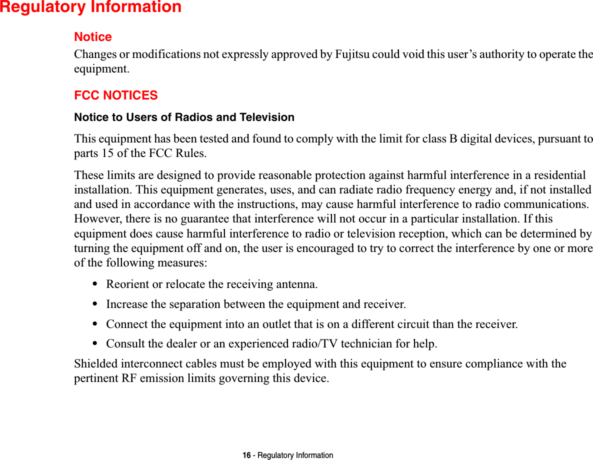 16 - Regulatory InformationRegulatory InformationNoticeChanges or modifications not expressly approved by Fujitsu could void this user’s authority to operate the equipment.FCC NOTICESNotice to Users of Radios and TelevisionThis equipment has been tested and found to comply with the limit for class B digital devices, pursuant to parts 15 of the FCC Rules.These limits are designed to provide reasonable protection against harmful interference in a residential installation. This equipment generates, uses, and can radiate radio frequency energy and, if not installed and used in accordance with the instructions, may cause harmful interference to radio communications. However, there is no guarantee that interference will not occur in a particular installation. If this equipment does cause harmful interference to radio or television reception, which can be determined by turning the equipment off and on, the user is encouraged to try to correct the interference by one or more of the following measures:•Reorient or relocate the receiving antenna.•Increase the separation between the equipment and receiver.•Connect the equipment into an outlet that is on a different circuit than the receiver.•Consult the dealer or an experienced radio/TV technician for help.Shielded interconnect cables must be employed with this equipment to ensure compliance with the pertinent RF emission limits governing this device. 